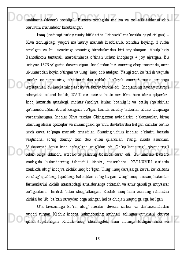    
mahkama   (devon)   boshlig i.   Buxoro   xonligida   moliya   va   xo jalik   ishlarini   olibʻ ʻ
boruvchi mansabdor hisoblangan.   
Inoq   (qadimgi turkiy runiy bitiklarida “ishonch” ma nosida qayd etilgan) –	
ʼ
Xiva   xonligidagi   yuqori   ma muriy   mansab   hisoblanib,   xondan   keyingi   2   rutba	
ʼ
sanalgan   va   bu   lavozimga   xonning   birodarlaridan   biri   tayinlangan.   Abulg oziy	
ʻ
Bahodirxon   tantanali   marosimlarda   o tirish   uchun   inoqlarga   4   joy   ajratgan.   Bu	
ʻ
imtiyoz 1873 yilgacha davom etgan. Inoqlardan biri xonning chap tomonida, amir
ul-umarodan keyin o tirgan va ulug  inoq deb atalgan. Yangi xon ko tarish vaqtida	
ʻ ʻ ʻ
inoqlar   oq   namatning   to rt   burchidan   ushlab,   bo lajak   xonni   3   marta   osmonga	
ʻ ʻ
irg itganlar, bu inoqlarning asosiy va faxriy burchi edi. Inoqlarning siyosiy mavqei	
ʻ
nihoyatda   baland   bo lib,   XVIII   asr   oxirida   hatto   xon-likni   ham   idora   qilganlar.	
ʻ
Inoq   huzurida   qushbegi,   mehtar   (moliya   ishlari   boshlig i)   va   otaliq   (qo shinlar	
ʻ ʻ
qo mondoni)dan   iborat   kengash   bo lgan   hamda   amaliy   tadbirlar   ishlab   chiqishga	
ʻ ʻ
yordamlashgan.   Inoqlar   Xiva   taxtiga   Chingizxon   avlodlarini   o tkazganlar,   biroq	
ʻ
ularning aksari qozoqlar va shuningdek, qo shni davlatlardan kelgan kishilar bo lib	
ʻ ʻ
hech   qaysi   to paga   mansub   emasdilar.   Shuning   uchun   inoqlar   o zlarini   boshda	
ʻ ʻ
vaqtincha,   so ng   doimiy   xon   deb   e lon   qilardilar.   Yangi   sulola   asoschisi
ʻ ʼ
Muhammad   Amin   inoq   qo ng irot   urug idan   edi.   Qo ng irot   urug i   qiyot   urug i	
ʻ ʻ ʻ ʻ ʻ ʻ ʻ
bilan   birga   ikkinchi   o zbek   to pasining   boshida   turar   edi.   Bu   mansab   Buxoro	
ʻ ʻ
xonligida   hukmdorning   ishonchli   kishisi,   mansabdor.   XVII-XVIII   asrlarda
xonlikda ulug  inoq va kichik inoq bo lgan. Ulug  inoq darajasiga ko ra, ko kaltosh	
ʻ ʻ ʻ ʻ ʻ
va ulug  qushbegi (qushbegi kalon)dan so ng turgan. Ulug  inoq, asosan, hukmdor	
ʻ ʻ ʻ
farmonlarini kichik mansabdagi amaldorlarga etkazish va amir qabuliga muyassar
bo lganlarni     kiritish   bilan   shug ullangan.   Kichik   inoq   ham   xonning   ishonchli	
ʻ ʻ
kishisi bo lib, ba zan saroydan otga mingan holda chiqish huquqiga ega bo lgan. 	
ʻ ʼ ʻ
O z   lavozimiga   ko ra,   ulug   mehtar,   devoni   sarkor   va   dasturxonchidan
ʻ ʻ ʻ
yuqori   turgan.   Kichik   inoqqa   hukmdorning   muhrlari   solingan   qutichani   ehtiyot
qilish   topshirilgan.   Kichik   inoq,   shuningdek,   amir   nomiga   tushgan   ariza   va
18 