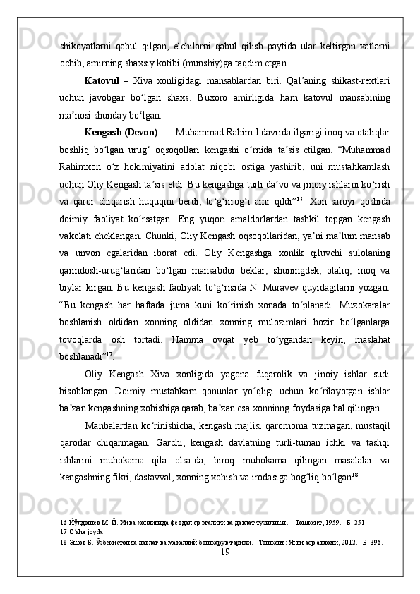    
shikoyatlarni   qabul   qilgan,   elchilarni   qabul   qilish   paytida   ular   keltirgan   xatlarni
ochib, amirning shaxsiy kotibi (munshiy)ga taqdim etgan.  
Katovul   –   Xiva   xonligidagi   mansablardan   biri.   Qal aning   shikast-rextlariʼ
uchun   javobgar   bo lgan   shaxs.   Buxoro   amirligida   ham   katovul   mansabining	
ʻ
ma nosi shunday bo lgan. 	
ʼ ʻ
Kengash (Devon)   — Muhammad Rahim I davrida ilgarigi inoq va otaliqlar
boshliq   bo lgan   urug   oqsoqollari   kengashi   o rnida   ta sis   etilgan.   “Muhammad	
ʻ ʻ ʻ ʼ
Rahimxon   o z   hokimiyatini   adolat   niqobi   ostiga   yashirib,   uni   mustahkamlash	
ʻ
uchun Oliy Kengash ta sis etdi. Bu kengashga turli da vo va jinoiy ishlarni ko rish	
ʼ ʼ ʻ
va   qaror   chiqarish   huquqini   berdi,   to g rirog i   amr   qildi”	
ʻ ʻ ʻ 16
.   Xon   saroyi   qoshida
doimiy   faoliyat   ko rsatgan.   Eng   yuqori   amaldorlardan   tashkil   topgan   kengash	
ʻ
vakolati cheklangan. Chunki, Oliy Kengash oqsoqollaridan, ya ni ma lum mansab	
ʼ ʼ
va   unvon   egalaridan   iborat   edi.   Oliy   Kengashga   xonlik   qiluvchi   sulolaning
qarindosh-urug laridan   bo lgan   mansabdor   beklar,   shuningdek,   otaliq,   inoq   va	
ʻ ʻ
biylar   kirgan.   Bu   kengash   faoliyati   to g risida   N.   Muravev   quyidagilarni   yozgan:	
ʻ ʻ
“Bu   kengash   har   haftada   juma   kuni   ko rinish   xonada   to planadi.   Muzokaralar	
ʻ ʻ
boshlanish   oldidan   xonning   oldidan   xonning   mulozimlari   hozir   bo lganlarga	
ʻ
tovoqlarda   osh   tortadi.   Hamma   ovqat   yeb   to ygandan   keyin,   maslahat	
ʻ
boshlanadi” 17
.  
Oliy   Kengash   Xiva   xonligida   yagona   fuqarolik   va   jinoiy   ishlar   sudi
hisoblangan.   Doimiy   mustahkam   qonunlar   yo qligi   uchun   ko rilayotgan   ishlar	
ʻ ʻ
ba zan kengashning xohishiga qarab, ba zan esa xonninng foydasiga hal qilingan.  	
ʼ ʼ
Manbalardan  ko rinishicha,  kengash  majlisi  qarornoma  tuzmagan,  mustaqil	
ʻ
qarorlar   chiqarmagan.   Garchi,   kengash   davlatning   turli-tuman   ichki   va   tashqi
ishlarini   muhokama   qila   olsa-da,   biroq   muhokama   qilingan   masalalar   va
kengashning fikri, dastavval, xonning xohish va irodasiga bog liq bo lgan	
ʻ ʻ 18
.    
16  Йўлдошев М. Й. Хива хонлигида феодал ер эгалиги ва давлат тузилиши. – Тошкент, 1959. –Б. 251.  
17  O sha joyda. 	
ʻ
18  Эшов Б. Ўзбекистонда давлат ва маҳаллий бошқарув тарихи. –Тошкент: Янги аср авлоди, 2012. –Б. 396. 
19 