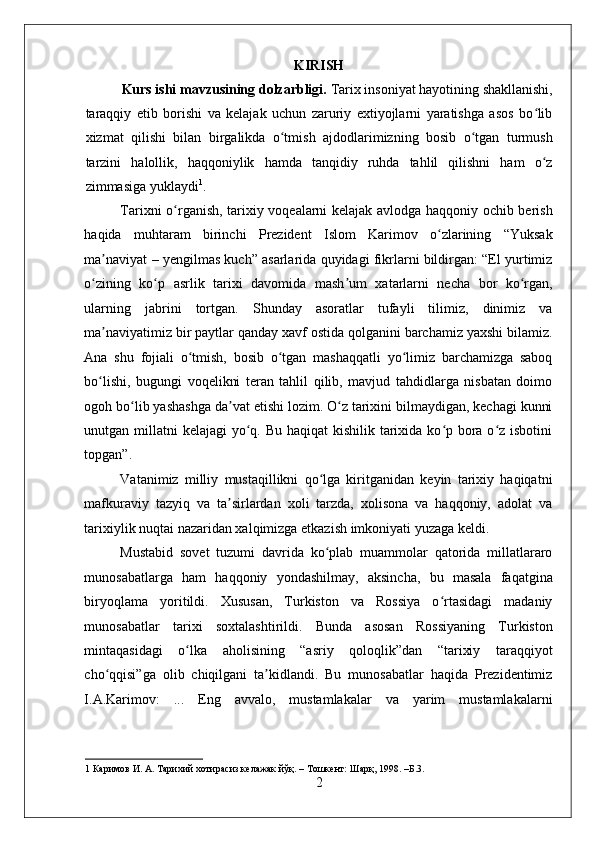    
KIRISH
Kurs ishi mavzusining dolzarbligi.  Tarix insoniyat hayotining shakllanishi,
taraqqiy   etib   borishi   va   kelajak   uchun   zaruriy   extiyojlarni   yaratishga   asos   bo libʻ
xizmat   qilishi   bilan   birgalikda   o tmish   ajdodlarimizning   bosib   o tgan   turmush	
ʻ ʻ
tarzini   halollik,   haqqoniylik   hamda   tanqidiy   ruhda   tahlil   qilishni   ham   o z	
ʻ
zimmasiga yuklaydi 1
.  
Tarixni o rganish, tarixiy voqealarni kelajak avlodga haqqoniy ochib berish	
ʻ
haqida   muhtaram   birinchi   Prezident   Islom   Karimov   o zlarining   “Yuksak	
ʻ
ma naviyat – yengilmas kuch” asarlarida quyidagi fikrlarni bildirgan: “El yurtimiz	
ʼ
o zining   ko p   asrlik   tarixi   davomida   mash um   xatarlarni   necha   bor   ko rgan,	
ʻ ʻ ʼ ʻ
ularning   jabrini   tortgan.   Shunday   asoratlar   tufayli   tilimiz,   dinimiz   va
ma naviyatimiz bir paytlar qanday xavf ostida qolganini barchamiz yaxshi bilamiz.	
ʼ
Ana   shu   fojiali   o tmish,   bosib   o tgan   mashaqqatli   yo limiz   barchamizga   saboq	
ʻ ʻ ʻ
bo lishi,   bugungi   voqelikni   teran   tahlil   qilib,   mavjud   tahdidlarga   nisbatan   doimo	
ʻ
ogoh bo lib yashashga da vat etishi lozim. O z tarixini bilmaydigan, kechagi kunni	
ʻ ʼ ʻ
unutgan millatni  kelajagi yo q. Bu haqiqat  kishilik tarixida ko p bora o z isbotini	
ʻ ʻ ʻ
topgan”. 
Vatanimiz   milliy   mustaqillikni   qo lga   kiritganidan   keyin   tarixiy   haqiqatni	
ʻ
mafkuraviy   tazyiq   va   ta sirlardan   xoli   tarzda,   xolisona   va   haqqoniy,   adolat   va	
ʼ
tarixiylik nuqtai nazaridan xalqimizga etkazish imkoniyati yuzaga keldi.  
Mustabid   sovet   tuzumi   davrida   ko plab   muammolar   qatorida   millatlararo	
ʻ
munosabatlarga   ham   haqqoniy   yondashilmay,   aksincha,   bu   masala   faqatgina
biryoqlama   yoritildi.   Xususan,   Turkiston   va   Rossiya   o rtasidagi   madaniy	
ʻ
munosabatlar   tarixi   soxtalashtirildi.   Bunda   asosan   Rossiyaning   Turkiston
mintaqasidagi   o lka   aholisining   “asriy   qoloqlik”dan   “tarixiy   taraqqiyot	
ʻ
cho qqisi”ga   olib   chiqilgani   ta kidlandi.   Bu   munosabatlar   haqida   Prezidentimiz	
ʻ ʼ
I.A.Karimov:   ...   Eng   avvalo,   mustamlakalar   va   yarim   mustamlakalarni
1  Каримов И. А. Тарихий хотирасиз келажак йўқ. – Тошкент: Шарқ, 1998. –Б.3. 
2 