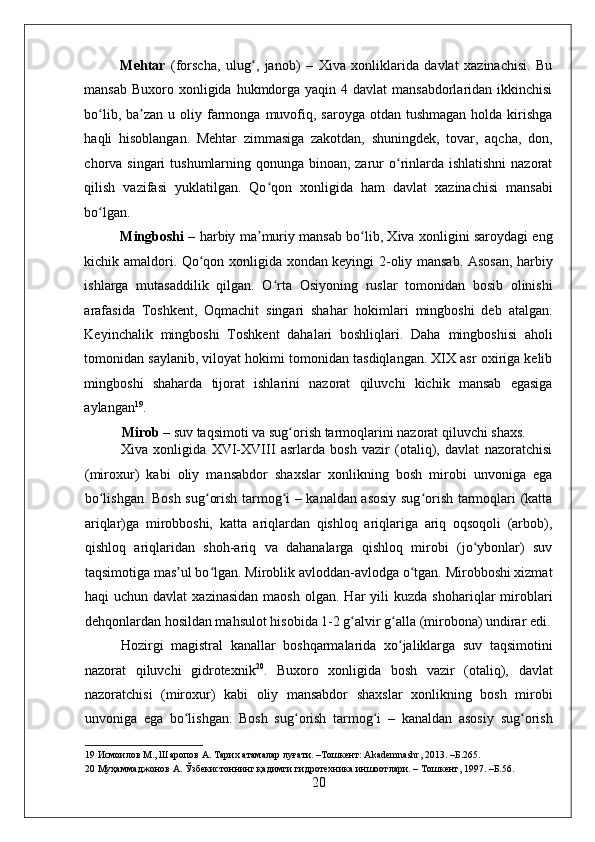    
Mehtar   (forscha,   ulug ,   janob)   –   Xiva   xonliklarida   davlat   xazinachisi.   Buʻ
mansab  Buxoro xonligida hukmdorga yaqin 4 davlat  mansabdorlaridan ikkinchisi
bo lib,  ba zan  u  oliy farmonga  muvofiq,  saroyga  otdan tushmagan   holda kirishga	
ʻ ʼ
haqli   hisoblangan.   Mehtar   zimmasiga   zakotdan,   shuningdek,   tovar,   aqcha,   don,
chorva singari  tushumlarning qonunga binoan, zarur o rinlarda ishlatishni  nazorat	
ʻ
qilish   vazifasi   yuklatilgan.   Qo qon   xonligida   ham   davlat   xazinachisi   mansabi	
ʻ
bo lgan.  	
ʻ
Mingboshi   – harbiy ma muriy mansab bo lib, Xiva xonligini saroydagi eng	
ʼ ʻ
kichik amaldori. Qo qon xonligida xondan keyingi 2-oliy mansab. Asosan, harbiy	
ʻ
ishlarga   mutasaddilik   qilgan.   O rta   Osiyoning   ruslar   tomonidan   bosib   olinishi	
ʻ
arafasida   Toshkent,   Oqmachit   singari   shahar   hokimlari   mingboshi   deb   atalgan.
Keyinchalik   mingboshi   Toshkent   dahalari   boshliqlari.   Daha   mingboshisi   aholi
tomonidan saylanib, viloyat hokimi tomonidan tasdiqlangan. XIX asr oxiriga kelib
mingboshi   shaharda   tijorat   ishlarini   nazorat   qiluvchi   kichik   mansab   egasiga
aylangan 19
.  
Mirob  – suv taqsimoti va sug orish tarmoqlarini nazorat qiluvchi shaxs.  	
ʻ
Xiva   xonligida   XVI-XVIII   asrlarda   bosh   vazir   (otaliq),   davlat   nazoratchisi
(miroxur)   kabi   oliy   mansabdor   shaxslar   xonlikning   bosh   mirobi   unvoniga   ega
bo lishgan. Bosh sug orish tarmog i – kanaldan asosiy sug orish tarmoqlari (katta	
ʻ ʻ ʻ ʻ
ariqlar)ga   mirobboshi,   katta   ariqlardan   qishloq   ariqlariga   ariq   oqsoqoli   (arbob),
qishloq   ariqlaridan   shoh-ariq   va   dahanalarga   qishloq   mirobi   (jo ybonlar)   suv	
ʻ
taqsimotiga mas ul bo lgan. Miroblik avloddan-avlodga o tgan. Mirobboshi xizmat	
ʼ ʻ ʻ
haqi   uchun  davlat  xazinasidan  maosh   olgan.  Har   yili  kuzda   shohariqlar   miroblari
dehqonlardan hosildan mahsulot hisobida 1-2 g alvir g alla (mirobona) undirar edi.	
ʻ ʻ
Hozirgi   magistral   kanallar   boshqarmalarida   xo jaliklarga   suv   taqsimotini	
ʻ
nazorat   qiluvchi   gidrotexnik 20
.   Buxoro   xonligida   bosh   vazir   (otaliq),   davlat
nazoratchisi   (miroxur)   kabi   oliy   mansabdor   shaxslar   xonlikning   bosh   mirobi
unvoniga   ega   bo lishgan.   Bosh   sug orish   tarmog i   –   kanaldan   asosiy   sug orish	
ʻ ʻ ʻ ʻ
19  Исмоилов М., Шаропов А. Тарих атамалар луғати. –Тошкент: Akademnashr, 2013. –Б.265. 
20  Муҳаммаджонов А. Ўзбекистоннинг қадимги гидротехника иншоотлари. – Тошкент, 1997. –Б.56. 
20 