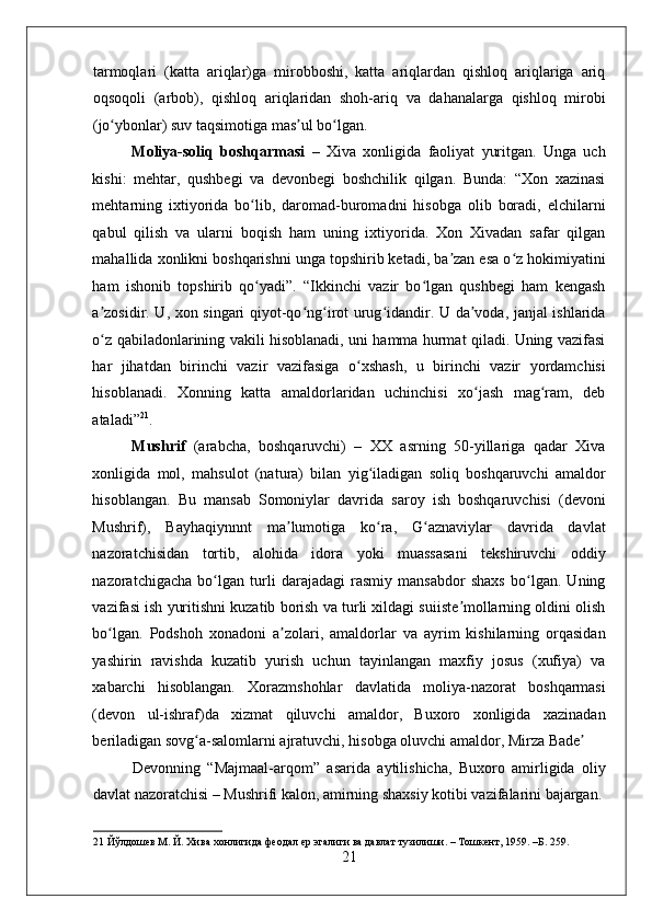 tarmoqlari   (katta   ariqlar)ga   mirobboshi,   katta   ariqlardan   qishloq   ariqlariga   ariq
oqsoqoli   (arbob),   qishloq   ariqlaridan   shoh-ariq   va   dahanalarga   qishloq   mirobi
(jo ybonlar) suv taqsimotiga mas ul bo lgan.  ʻ ʼ ʻ
Moliya-soliq   boshqarmasi   –   Xiva   xonligida   faoliyat   yuritgan.   Unga   uch
kishi:   mehtar,   qushbegi   va   devonbegi   boshchilik   qilgan.   Bunda:   “Xon   xazinasi
mehtarning   ixtiyorida   bo lib,   daromad-buromadni   hisobga   olib   boradi,   elchilarni	
ʻ
qabul   qilish   va   ularni   boqish   ham   uning   ixtiyorida.   Xon   Xivadan   safar   qilgan
mahallida xonlikni boshqarishni unga topshirib ketadi, ba zan esa o z hokimiyatini	
ʼ ʻ
ham   ishonib   topshirib   qo yadi”.   “Ikkinchi   vazir   bo lgan   qushbegi   ham   kengash	
ʻ ʻ
a zosidir. U, xon singari qiyot-qo ng irot urug idandir. U da voda, janjal ishlarida	
ʼ ʻ ʻ ʻ ʼ
o z qabiladonlarining vakili hisoblanadi, uni hamma hurmat qiladi. Uning vazifasi
ʻ
har   jihatdan   birinchi   vazir   vazifasiga   o xshash,   u   birinchi   vazir   yordamchisi	
ʻ
hisoblanadi.   Xonning   katta   amaldorlaridan   uchinchisi   xo jash   mag ram,   deb	
ʻ ʻ
ataladi” 21
.   
Mushrif   (arabcha,   boshqaruvchi)   –   XX   asrning   50-yillariga   qadar   Xiva
xonligida   mol,   mahsulot   (natura)   bilan   yig iladigan   soliq   boshqaruvchi   amaldor	
ʻ
hisoblangan.   Bu   mansab   Somoniylar   davrida   saroy   ish   boshqaruvchisi   (devoni
Mushrif),   Bayhaqiynnnt   ma lumotiga   ko ra,   G aznaviylar   davrida   davlat	
ʼ ʻ ʻ
nazoratchisidan   tortib,   alohida   idora   yoki   muassasani   tekshiruvchi   oddiy
nazoratchigacha   bo lgan   turli   darajadagi   rasmiy   mansabdor   shaxs   bo lgan.   Uning	
ʻ ʻ
vazifasi ish yuritishni kuzatib borish va turli xildagi suiiste mollarning oldini olish	
ʼ
bo lgan.   Podshoh   xonadoni   a zolari,   amaldorlar   va   ayrim   kishilarning   orqasidan	
ʻ ʼ
yashirin   ravishda   kuzatib   yurish   uchun   tayinlangan   maxfiy   josus   (xufiya)   va
xabarchi   hisoblangan.   Xorazmshohlar   davlatida   moliya-nazorat   boshqarmasi
(devon   ul-ishraf)da   xizmat   qiluvchi   amaldor,   Buxoro   xonligida   xazinadan
beriladigan sovg a-salomlarni ajratuvchi, hisobga oluvchi amaldor, Mirza Bade  	
ʻ ʼ
Devonning   “Majmaal-arqom”   asarida   aytilishicha,   Buxoro   amirligida   oliy
davlat nazoratchisi – Mushrifi kalon, amirning shaxsiy kotibi vazifalarini bajargan.
21  Йўлдошев М. Й. Хива хонлигида феодал ер эгалиги ва давлат тузилиши. – Тошкент, 1959. –Б. 259. 
21