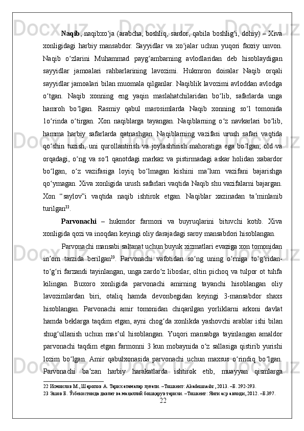    
Naqib , naqibxo ja (arabcha, boshliq, sardor, qabila boshlig i, dohiy) – Xivaʻ ʻ
xonligidagi   harbiy   mansabdor.   Sayyidlar   va   xo jalar   uchun   yuqori   faxriy   unvon.	
ʻ
Naqib   o zlarini   Muhammad   payg ambarning   avlodlaridan   deb   hisoblaydigan	
ʻ ʻ
sayyidlar   jamoalari   rahbarlarining   lavozimi.   Hukmron   doiralar   Naqib   orqali
sayyidlar jamoalari bilan muomala qilganlar. Naqiblik lavozimi avloddan avlodga
o tgan.   Naqib   xonning   eng   yaqin   maslahatchilaridan   bo lib,   safarlarda   unga	
ʻ ʻ
hamroh   bo lgan.   Rasmiy   qabul   marosimlarda   Naqib   xonning   so l   tomonida	
ʻ ʻ
1o rinda   o tirgan.   Xon   naqiblarga   tayangan.   Naqiblarning   o z   navkarlari   bo lib,	
ʻ ʻ ʻ ʻ
hamma   harbiy   safarlarda   qatnashgan.   Naqiblarning   vazifasi   urush   safari   vaqtida
qo shin   tuzish,   uni   qurollantirish   va   joylashtirish   mahoratiga   ega   bo lgan,   old   va
ʻ ʻ
orqadagi,   o ng   va   so l   qanotdagi   markaz   va   pistirmadagi   askar   holidan   xabardor	
ʻ ʻ
bo lgan,   o z   vazifasiga   loyiq   bo lmagan   kishini   ma lum   vazifani   bajarishga	
ʻ ʻ ʻ ʼ
qo ymagan. Xiva xonligida urush safarlari vaqtida Naqib shu vazifalarni bajargan.
ʻ
Xon   “saylov”i   vaqtida   naqib   ishtirok   etgan.   Naqiblar   xazinadan   ta minlanib	
ʼ
turilgan 22
. 
Parvonachi   –   hukmdor   farmoni   va   buyruqlarini   bituvchi   kotib.   Xiva
xonligida qozi va inoqdan keyingi oliy darajadagi saroy mansabdori hisoblangan. 
Parvonachi mansabi saltanat uchun buyuk xizmatlari evaziga xon tomonidan
in om   tarzida   berilgan	
ʼ 23
.   Parvonachi   vafotidan   so ng   uning   o rniga   to g ridan-	ʻ ʻ ʻ ʻ
to g ri  farzandi tayinlangan, unga zardo z liboslar, oltin pichoq va tulpor  ot  tuhfa	
ʻ ʻ ʻ
kilingan.   Buxoro   xonligida   parvonachi   amirning   tayanchi   hisoblangan   oliy
lavozimlardan   biri,   otaliq   hamda   devonbegidan   keyingi   3-mansabdor   shaxs
hisoblangan.   Parvonachi   amir   tomonidan   chiqarilgan   yorliklarni   arkoni   davlat
hamda beklarga taqdim etgan, ayni  chog da xonlikda yashovchi  arablar ishi bilan	
ʻ
shug ullanish   uchun   mas ul   hisoblangan.   Yuqori   mansabga   tayinlangan   amaldor	
ʻ ʼ
parvonachi   taqdim   etgan  farmonni   3   kun  mobaynida   o z   sallasiga   qistirib  yurishi	
ʻ
lozim   bo lgan.   Amir   qabulxonasida   parvonachi   uchun   maxsus   o rindiq   bo lgan.	
ʻ ʻ ʻ
Parvonachi   ba zan   harbiy   harakatlarda   ishtirok   etib,   muayyan   qismlarga	
ʼ
22  Исмоилов М., Шаропов А. Тарих атамалар луғати. –Тошкент: Akademnashr, 2013. –Б. 292-293. 
23  Эшов Б. Ўзбекистонда давлат ва маҳаллий бошқарув тарихи. –Тошкент: Янги аср авлоди, 2012. –Б.397. 
22 