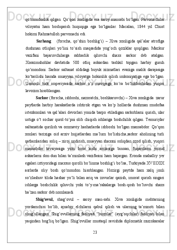    
qo mondonlik qilgan. Qo qon xonligida esa saroy mansabi bo lgan. Parvonachilarʻ ʻ ʻ
viloyatni   ham   boshqarish   huquqiga   ega   bo lganlar.   Macalan,   1844   yil   Chust	
ʻ
hokimi Rahmatulloh parvonachi edi. 
Sarhang       (forscha,   qo shin   boshlig i)   –   Xiva   xonligida   qal alar   atrofiga	
ʻ ʻ ʼ
dushman   otliqlari   yo lini   to sish   maqsadida   yog och   qoziklar   qoqilgan.   Mazkur	
ʻ ʻ ʻ
vazifani   bajaruvchilarga   rahbarlik   qiluvchi   shaxs   sarkor   deb   atalgan.
Xorazmshohlar   davlatida   500   otliq   askardan   tashkil   topgan   harbiy   guruh
qo mondoni.   Sarkor   saltanat   oldidagi   buyuk   xizmatlari   evaziga   malik   darajasiga	
ʻ
ko tarilishi   hamda   muayyan   viloyatga   hokimlik   qilish   imkoniyatiga   ega   bo lgan.
ʻ ʻ
Usmonli   turk   imperiyasida   sarkor   o z   mavqeiga   ko ra   bo lukboshidan   yuqori	
ʻ ʻ ʻ
lavozim hisoblangan. 
Sarkor  (forscha, ishboshi, nazoratchi, boshkaruvchi) – Xiva xonligida  zarur
paytlarda   harbiy   harakatlarda   ishtirok   etgan   va   ko p   hollarda   dushman   mudofaa	
ʻ
istexkomlari va qal alari devorlari yonida barpo etiladigan sarkoblarni qurish, ular	
ʼ
ustiga  o t   sochar  qurol-to pni   olib  chiqish  ishlariga  boshchilik   qilgan.   Temuriylar	
ʻ ʻ
saltanatida qurilish va ommaviy hasharlarda ishboshi  bo lgan mansabdor. Qo qon	
ʻ ʻ
xonlari   tarixiga   oid   arxiv   hujjatlardan   ma lum   bo lishicha,sarkor   aholining   turli	
ʼ ʻ
qatlamlaridan soliq – xiroj undirish, muayyan shaxsni soliqdan ozod qilish, yuqori
mansabdor   tavsiyasiga   yoki   biror   kishi   arizasiga   binoan,   fuqarolarni   yoxud
askarlarni don-dun bilan ta minlash vazifasini  ham bajargan. Eronda mahalliy yer	
ʼ
egalari ixtiyoridagi maxsus qurolli bo linma boshlig i bo lsa, Turkiyada XVIIIXIX	
ʻ ʻ ʻ
asrlarda   oliy   bosh   qo mondon   hisoblangan.   Hozirgi   paytda   ham   xalq   jonli	
ʻ
so zlashuv   tilida   hashar   yo li   bilan   ariq   va   zovurlar   qazish,   imorat   qurish   singari	
ʻ ʻ
ishlarga   boshchilik   qiluvchi   yoki   to y-ma rakalarga   bosh-qosh   bo luvchi   shaxs	
ʻ ʼ ʻ
ba zan sarkor deb nomlanadi 	
ʼ
Shig ovul,	
ʻ   shag ovul   –   saroy   man-sabi.   Xiva   xonligida   mehtarning	ʻ
yordamchisi   bo lib,   ajnabiy   elchilarni   qabul   qilish   va   ularning   ta minoti   bilan	
ʻ ʼ
shug ullangan.   Shig ovullarning   faoliyati   “buxrilar”   (ayg oqchilar)   faoliyati   bilan	
ʻ ʻ ʻ
yaqindan bog liq bo lgan. Shig ovullar  mustaqil  ravishda  diplomatik muzokaralar	
ʻ ʻ ʻ
23 