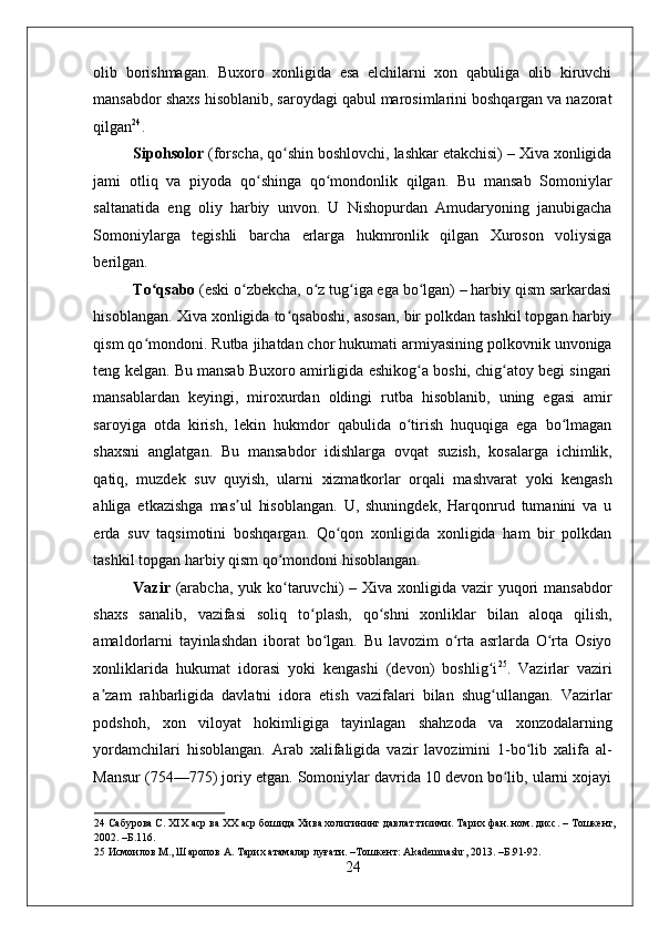    
olib   borishmagan.   Buxoro   xonligida   esa   elchilarni   xon   qabuliga   olib   kiruvchi
mansabdor shaxs hisoblanib, saroydagi qabul marosimlarini boshqargan va nazorat
qilgan 24
. 
Sipohsolor  (forscha, qo shin boshlovchi, lashkar etakchisi) – Xiva xonligidaʻ
jami   otliq   va   piyoda   qo shinga   qo mondonlik   qilgan.   Bu   mansab   Somoniylar	
ʻ ʻ
saltanatida   eng   oliy   harbiy   unvon.   U   Nishopurdan   Amudaryoning   janubigacha
Somoniylarga   tegishli   barcha   erlarga   hukmronlik   qilgan   Xuroson   voliysiga
berilgan.  
To qsabo	
ʻ  (eski o zbekcha, o z tug iga ega bo lgan) – harbiy qism sarkardasi	ʻ ʻ ʻ ʻ
hisoblangan. Xiva xonligida to qsaboshi, asosan, bir polkdan tashkil topgan harbiy	
ʻ
qism qo mondoni. Rutba jihatdan chor hukumati armiyasining polkovnik unvoniga	
ʻ
teng kelgan. Bu mansab Buxoro amirligida eshikog a boshi, chig atoy begi singari	
ʻ ʻ
mansablardan   keyingi,   miroxurdan   oldingi   rutba   hisoblanib,   uning   egasi   amir
saroyiga   otda   kirish,   lekin   hukmdor   qabulida   o tirish   huquqiga   ega   bo lmagan
ʻ ʻ
shaxsni   anglatgan.   Bu   mansabdor   idishlarga   ovqat   suzish,   kosalarga   ichimlik,
qatiq,   muzdek   suv   quyish,   ularni   xizmatkorlar   orqali   mashvarat   yoki   kengash
ahliga   etkazishga   mas ul   hisoblangan.   U,   shuningdek,   Harqonrud   tumanini   va   u	
ʼ
erda   suv   taqsimotini   boshqargan.   Qo qon   xonligida   xonligida   ham   bir   polkdan	
ʻ
tashkil topgan harbiy qism qo mondoni hisoblangan.  	
ʻ
Vazir   (arabcha,  yuk ko taruvchi)  – Xiva xonligida  vazir  yuqori  mansabdor
ʻ
shaxs   sanalib,   vazifasi   soliq   to plash,   qo shni   xonliklar   bilan   aloqa   qilish,	
ʻ ʻ
amaldorlarni   tayinlashdan   iborat   bo lgan.   Bu   lavozim   o rta   asrlarda   O rta   Osiyo	
ʻ ʻ ʻ
xonliklarida   hukumat   idorasi   yoki   kengashi   (devon)   boshlig i	
ʻ 25
.   Vazirlar   vaziri
a zam   rahbarligida   davlatni   idora   etish   vazifalari   bilan   shug ullangan.   Vazirlar	
ʼ ʻ
podshoh,   xon   viloyat   hokimligiga   tayinlagan   shahzoda   va   xonzodalarning
yordamchilari   hisoblangan.   Arab   xalifaligida   vazir   lavozimini   1-bo lib   xalifa   al-	
ʻ
Mansur (754—775) joriy etgan. Somoniylar davrida 10 devon bo lib, ularni xojayi	
ʻ
24  Сабурова С. XIX аср ва XX аср бошида Хива холигининг давлат тизими. Тарих фан. ном. дисс. – Тошкент,
2002. –Б.116. 
25  Исмоилов М., Шаропов А. Тарих атамалар луғати. –Тошкент: Akademnashr, 2013. –Б.91-92. 
24 