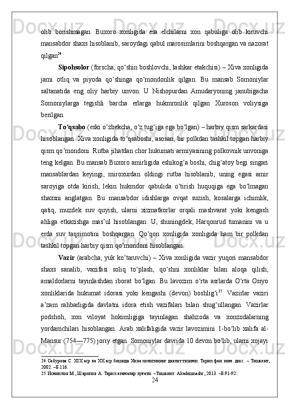 olib   borishmagan.   Buxoro   xonligida   esa   elchilarni   xon   qabuliga   olib   kiruvchi
mansabdor shaxs hisoblanib, saroydagi qabul marosimlarini boshqargan va nazorat
qilgan 24
. 
Sipohsolor  (forscha, qo shin boshlovchi, lashkar etakchisi) – Xiva xonligidaʻ
jami   otliq   va   piyoda   qo shinga   qo mondonlik   qilgan.   Bu   mansab   Somoniylar	
ʻ ʻ
saltanatida   eng   oliy   harbiy   unvon.   U   Nishopurdan   Amudaryoning   janubigacha
Somoniylarga   tegishli   barcha   erlarga   hukmronlik   qilgan   Xuroson   voliysiga
berilgan.  
To qsabo	
ʻ  (eski o zbekcha, o z tug iga ega bo lgan) – harbiy qism sarkardasi	ʻ ʻ ʻ ʻ
hisoblangan. Xiva xonligida to qsaboshi, asosan, bir polkdan tashkil topgan harbiy	
ʻ
qism qo mondoni. Rutba jihatdan chor hukumati armiyasining polkovnik unvoniga	
ʻ
teng kelgan. Bu mansab Buxoro amirligida eshikog a boshi, chig atoy begi singari	
ʻ ʻ
mansablardan   keyingi,   miroxurdan   oldingi   rutba   hisoblanib,   uning   egasi   amir
saroyiga   otda   kirish,   lekin   hukmdor   qabulida   o tirish   huquqiga   ega   bo lmagan
ʻ ʻ
shaxsni   anglatgan.   Bu   mansabdor   idishlarga   ovqat   suzish,   kosalarga   ichimlik,
qatiq,   muzdek   suv   quyish,   ularni   xizmatkorlar   orqali   mashvarat   yoki   kengash
ahliga   etkazishga   mas ul   hisoblangan.   U,   shuningdek,   Harqonrud   tumanini   va   u	
ʼ
erda   suv   taqsimotini   boshqargan.   Qo qon   xonligida   xonligida   ham   bir   polkdan	
ʻ
tashkil topgan harbiy qism qo mondoni hisoblangan.  	
ʻ
Vazir   (arabcha,  yuk ko taruvchi)  – Xiva xonligida  vazir  yuqori  mansabdor
ʻ
shaxs   sanalib,   vazifasi   soliq   to plash,   qo shni   xonliklar   bilan   aloqa   qilish,	
ʻ ʻ
amaldorlarni   tayinlashdan   iborat   bo lgan.   Bu   lavozim   o rta   asrlarda   O rta   Osiyo	
ʻ ʻ ʻ
xonliklarida   hukumat   idorasi   yoki   kengashi   (devon)   boshlig i	
ʻ 25
.   Vazirlar   vaziri
a zam   rahbarligida   davlatni   idora   etish   vazifalari   bilan   shug ullangan.   Vazirlar	
ʼ ʻ
podshoh,   xon   viloyat   hokimligiga   tayinlagan   shahzoda   va   xonzodalarning
yordamchilari   hisoblangan.   Arab   xalifaligida   vazir   lavozimini   1-bo lib   xalifa   al-	
ʻ
Mansur (754—775) joriy etgan. Somoniylar davrida 10 devon bo lib, ularni xojayi	
ʻ
24  Сабурова С. XIX аср ва XX аср бошида Хива холигининг давлат тизими. Тарих фан. ном. дисс. – Тошкент,
2002. –Б.116. 
25  Исмоилов М., Шаропов А. Тарих атамалар луғати. –Тошкент: Akademnashr, 2013. –Б.91-92. 
24
