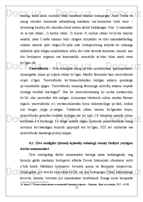    
buzurg, sohib barid, mushrif, vakil, muxtasib vazirlar boshqargan. Amir Temur va
uning   vorislari   zamonida   saltanatning   markaziy   ma muriyatini   bosh   vazir   –ʼ
devonbegi boshliq etti vazirdan iborat arkoni davlat boshkargan. Ular: 1) mamlakat
va   ra iyat   ishlari,   2)   harbiy   ishlar,   3)   tijorat,   4)   moliya   ishlari   bo yicha   vazirlar	
ʼ ʻ
sanalib,   yana   3   nafar   maxsus   vazir   chegara   viloyatlari   va   tobe   mamlakatlardagi
ishlarni   nazorat   qilib   turgan.Xo jalik   yoki   boshqaruvning   alohida   bir   sohasiga	
ʻ
rahbarlik qilib kelgan amaldorlarni  sobiq  sho rolar  davrida komissar,  ministr, ana	
ʻ
shu   boshqaruv   organini   esa   komissarlik,   ministrlik   so zlari   bilan   atash   rasm	
ʻ
bo lgan edi. 	
ʻ
Yasovulboshi   – Xiva xonligida uning qo lida mirshabxona,  qamoqxonalar,	
ʻ
shuningdek, xonni qo riqlash ishlari bo lgan. Maxfiy farmonlar ham yasovulboshi	
ʻ ʻ
orqali   o tgan.   Yasovulboshi   ko chmanchilardan   tuzilgan   askariy   qismlarga	
ʻ ʻ
qo mondonlik   qilgan.   Yasovulboshi   xonning   farmoniga   muvofiq   askarni   vaqtida	
ʻ
urushga   boshlab   borishgan 26
.   Har   bir   yasovulboshining   bir   necha   yordamchisi
bo lib,   ular   yasovullar   deb   atalgan.   Arznomani   tekshirish   uchun   xondan   farmon
ʻ
olgach,   yasovulboshi   o z   yordamchilaridan   birini   shikoyatchiga   qo shib,   hodisa	
ʻ ʻ
yuz   bergan   joyga   jo natgan.   Tekshirish   ishlari   tamom   bo lgandan   keyin,
ʻ ʻ
yasovulboshi  saroydan boshlab bosilgan har  bir  tosh (18 chaqirim) masofa uchun
arzchidan   o z   foydasiga   3,5   tanga   undirib   olgan.   Qadimda   yasovulboshida   uning	
ʻ
unvonini   ko rsatadigan   kumush   qalpoqlik   aso   bo lgan,   XIX   asr   oxirlarida   esa
ʻ ʻ
yasovulboshi kamariga pichoq taqqan. 
 
II.2.   Xiva xonligida ijtimoiy-iqtisodiy sohadagi  rasmiy faoliyat  yuritgan
davlat muassasalari
Xiva   xonligidagi   davlat   muassasalari   tarixiga   nazar   tashlanganda,   eng
birinchi   galda   markaziy   boshqaruv   sifatida   Devon   hokimiyati   idoralarini   aytib
o tish   kerak.   Markaziy   boshqaruv,   bevosita   qonun   va   farmonlar   chiqaruvchi,	
ʻ
shuningdek, ijro etuvchi bosh idora bo lib, uni xon boshqargan. Diniy hokimiyatga	
ʻ
kiruvchi   idoralar,   bevosita   ijro   muassasalari   hisoblanadi.   Bunga   misol   tariqasida
26  Эшов Б. Ўзбекистонда давлат ва маҳаллий бошқарув тарихи. –Тошкент: Янги аср авлоди, 2012. –Б.398. 
25 