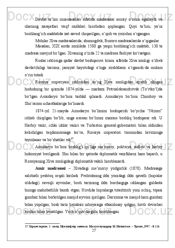    
Davlat   ta lim   muassasalari   sifatida   madrasalar   asosiy   o rinni   egallaydi   vaʼ ʻ
ularning   xarajatlari   vaqf   mulklari   hisobidan   qoplangan.   Quyi   ta lim,   ya ni	
ʼ ʼ
boshlang ich maktabda xat-savod chiqarilgan, o qish va yozishni o rgangan 	
ʻ ʻ ʻ
Mshilar Xiva madrasalarida, shuningdek, Buxoro madrasalarida o qiganlar. 	
ʻ
Masalan,   XIX   asrda   xonlikda   1500   ga   yaqin   boshlang ich   maktab,   130   ta	
ʻ
madrasa mavjud bo lgan. Xivaning o zida 22 ta madrasa faoliyat ko rsatgan. 	
ʻ ʻ ʻ
Ruslar istilosiga qadar davlat boshqaruvi tizimi sifatida Xiva xonligi o zbek	
ʻ
davlatchiligi   tarixini,   jamiyat   hayotidagi   o ziga   xosliklarni   o rganish-da   muhim	
ʻ ʻ
o rin tutadi. 	
ʻ
Rossiya   imperiyasi   istilosidan   so ng   Xiva   xonligidan   ajratib   olingan	
ʻ
hududning   bir   qismida   1874-yilda   —   markazi   Petroaleksandrovsk   (To rtko l)da	
ʻ ʻ
bo lgan   Amudaryo   bo limi   tashkil   qilinadi.   Amudaryo   bo limi   Chimboy   va	
ʻ ʻ ʻ
Sho raxon uchastkalariga bo linardi. 
ʻ ʻ
1874-yil   21-mayda   Amudaryo   bo limini   boshqarish   bo yicha   “Nizom”	
ʻ ʻ
ishlab   chiqilgan   bo lib,   unga   asosan   bo limni   maxsus   boshliq   boshqarar   edi.   U	
ʻ ʻ
Harbiy   vazir,   ichki   ishlar   vaziri   va   Turkiston   general-gubernatori   bilan   oldindan
kelishilgan   taqdimnomaga   ko ra,   Rossiya   imperatori   tomonidan   lavozimga	
ʻ
tayinlanar va bo shatilar edi	
ʻ 27
. 
Amudaryo   bo limi   boshlig i   qo liga   ma muriy,   politsiya,   sudlov   va   harbiy	
ʻ ʻ ʻ ʼ
hokimiyat   berilgandi.  Shu  bilan  bir   qatorda  diplomatik  vazifalarni   ham   bajarib,  u
Rossiyaning Xiva xonligidagi diplomatik vakili hisoblanardi. 
Amir   madrasasi   –   Xivadagi   me moriy   yodgorlik   (1870).   Madrasaga	
ʼ
salobatli   peshtoq   orqali   kiriladi.   Peshtokning   ikki   yonidagi   ikki   qavatli   (hujralar
oldidagi)   ravoqli   ayvonlar,   bosh   tarzining   ikki   burchagiga   ishlangan   guldasta
binoga mahobatlilik baxsh etgan. Hovlida hujralarga tutashtirib yoni ochiq, tepasi
gumbaz bilan berkitilgan masjid ayvoni qurilgan. Darsxona va masjid ham gumbaz
bilan  yopilgan,   bosh   tarzi   bezaksiz   nihoyasiga   etkazilmay   qolgan,  hovli   devorlari
koshin bilan bezatilgan. Yirik o quv dargohi hisoblangan. 	
ʻ
27  Хоразм тарихи. 1- жилд. Муаллифлар жамоаси. Масъул муҳаррир М. Матниёзов. – Урганч,1997. –Б.116. 
27 