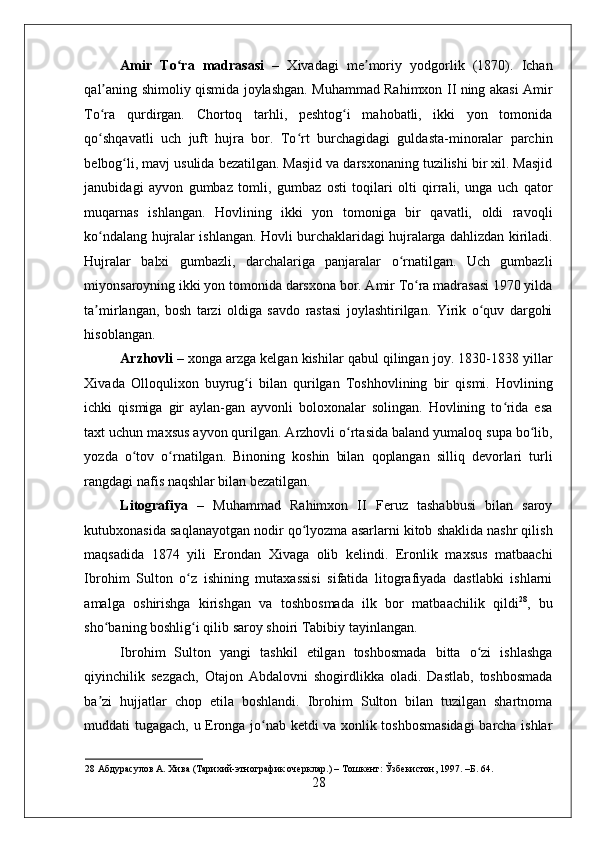    
Amir   To ra   madrasasiʻ   –   Xivadagi   me moriy   yodgorlik   (1870).   Ichan	ʼ
qal aning shimoliy qismida joylashgan. Muhammad Rahimxon II ning akasi Amir	
ʼ
To ra   qurdirgan.   Chortoq   tarhli,   peshtog i   mahobatli,   ikki   yon   tomonida
ʻ ʻ
qo shqavatli   uch   juft   hujra   bor.   To rt   burchagidagi   guldasta-minoralar   parchin
ʻ ʻ
belbog li, mavj usulida bezatilgan. Masjid va darsxonaning tuzilishi bir xil. Masjid	
ʻ
janubidagi   ayvon   gumbaz   tomli,   gumbaz   osti   toqilari   olti   qirrali,   unga   uch   qator
muqarnas   ishlangan.   Hovlining   ikki   yon   tomoniga   bir   qavatli,   oldi   ravoqli
ko ndalang hujralar ishlangan. Hovli burchaklaridagi hujralarga dahlizdan kiriladi.	
ʻ
Hujralar   balxi   gumbazli,   darchalariga   panjaralar   o rnatilgan.   Uch   gumbazli	
ʻ
miyonsaroyning ikki yon tomonida darsxona bor. Amir To ra madrasasi 1970 yilda	
ʻ
ta mirlangan,   bosh   tarzi   oldiga   savdo   rastasi   joylashtirilgan.   Yirik   o quv   dargohi	
ʼ ʻ
hisoblangan. 
Arzhovli  – xonga arzga kelgan kishilar qabul qilingan joy. 1830-1838 yillar
Xivada   Olloqulixon   buyrug i   bilan   qurilgan   Toshhovlining   bir   qismi.   Hovlining	
ʻ
ichki   qismiga   gir   aylan-gan   ayvonli   boloxonalar   solingan.   Hovlining   to rida   esa	
ʻ
taxt uchun maxsus ayvon qurilgan. Arzhovli o rtasida baland yumaloq supa bo lib,	
ʻ ʻ
yozda   o tov   o rnatilgan.   Binoning   koshin   bilan   qoplangan   silliq   devorlari   turli	
ʻ ʻ
rangdagi nafis naqshlar bilan bezatilgan. 
Litografiya   –   Muhammad   Rahimxon   II   Feruz   tashabbusi   bilan   saroy
kutubxonasida saqlanayotgan nodir qo lyozma asarlarni kitob shaklida nashr qilish	
ʻ
maqsadida   1874   yili   Erondan   Xivaga   olib   kelindi.   Eronlik   maxsus   matbaachi
Ibrohim   Sulton   o z   ishining   mutaxassisi   sifatida   litografiyada   dastlabki   ishlarni	
ʻ
amalga   oshirishga   kirishgan   va   toshbosmada   ilk   bor   matbaachilik   qildi 28
,   bu
sho baning boshlig i qilib saroy shoiri Tabibiy tayinlangan.  	
ʻ ʻ
Ibrohim   Sulton   yangi   tashkil   etilgan   toshbosmada   bitta   o zi   ishlashga	
ʻ
qiyinchilik   sezgach,   Otajon   Abdalovni   shogirdlikka   oladi.   Dastlab,   toshbosmada
ba zi   hujjatlar   chop   etila   boshlandi.   Ibrohim   Sulton   bilan   tuzilgan   shartnoma	
ʼ
muddati tugagach, u Eronga jo nab ketdi va xonlik toshbosmasidagi  barcha ishlar	
ʻ
28  Абдурасулов А. Хива (Тарихий-этнографик очерклар.) – Тошкент: Ўзбекистон, 1997. –Б. 64. 
28 