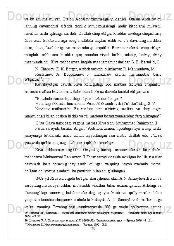    
va   bu   ish   ma suliyati   Otajon   Abdalov   zimmasiga   yuklatildi.   Otajon   Abdalov   buʼ
ishning   davomchisi   sifatida   xonlik   kutubxonasidagi   nodir   kitoblarni   mustaqil
ravishda nashr qilishga kirishdi. Dastlab chop etilgan kitoblar savdoga chiqarilmay
Xiva   xoni   kutubxonasiga   sovg a   sifatida   taqdim   etildi   va   o z   davrining   mashhur	
ʻ ʻ
olim, ohun,  fuzalolariga  va madrasalarga  tarqatildi. Bosmaxonalarda   chop etilgan
minglab   toshbosma   kitoblar   qirq   nomdan   ziyod   bo lib,   adabiy,   badiiy,   diniy	
ʻ
mazmunda edi. Xiva toshbosmasi haqida rus sharqshunoslaridan B. B. Bartol d, G.	
ʼ
N. Chabrov, E. K. Betger, o zbek tarixchi olimlardan R. Mahmudova, M. 	
ʻ
Rustamov,   A.   Boboxonov,   F.   Ernazarov   kabilar   ma lumotlar   berib	
ʼ
o tganlar	
ʻ 29
.  
Ko rilayotgan   davrda   Xiva   xonligidagi   ikki   matbaa   faoliyati   o rganildi.	
ʻ ʻ
Birinchi matbaa Muhammad Rahimxon II Feruz davrida tashkil etilgan va u 
“Podshohi zamon tipolitografiyasi” deb nomlangan 30
. 
Vohadagi ikkinchi bosmaxona Petro-Aleksandrovsk (To rtko l)dagi S. V. 	
ʻ ʻ
Novikov   matbaasidir.   Bu   matbaa   ham   o zining   tuzilishi   va   chop   etgan	
ʻ
mahsulotlari bilan boshqa kichik vaqtli matbuot bosmaxonalaridan farq qilmagan 37
.
O rta Osiyo tarixidagi yagona matbaa Xiva xoni Muhammad Rahimxon II 	
ʻ
Feruz saroyida tashkil etilgan “Podshohi zamon tipolitografiya”sidagi nashr
jarayoniga   to xtalsak,   nashr   uchun   tayyorlangan   asar   matni   dastlab   eski   o zbek	
ʻ ʻ
yozuvida qo lda qog ozga tushunarli qilib ko chirilgan.  
ʻ ʻ ʻ
Xiva toshbosmasining O rta Osiyodagi boshqa toshbosmalardan farqi shuki,	
ʻ
toshbosma Muhammad Rahimxon II Feruz saroyi qoshida ochilgan bo lib, u asrlar	
ʻ
davomida   ko z   qorachig iday   asrab   kelingan   xalqning   noyob   madaniy   merosi	
ʻ ʻ
bo lgan qo lyozma asarlarni ko paytirish bilan shug ullangan. 	
ʻ ʻ ʻ ʻ
1908-yil Xiva xonligida bo lgan sharqshunos olim A.N.Samoylovich xon va	
ʻ
saroyning   madaniyat   ishlari   mutasaddi   vakillari   bilan   uchrashganini,   Arkdagi   va
Tozabog dagi   xonning   kutubxonalaridagi   ajoyib   kitob   va   qo lyozmalar   bilan	
ʻ ʻ
yaqindan tanishib chiqqanini alohida ta kidlaydi. A. N. Samoylovich ma lumotiga	
ʼ ʼ
ko ra,   xonning   Tozabog dagi   kutubxonasida   200   ga   yaqin   qo lyozma   hamda	
ʻ ʻ ʻ
29  Воҳидов Ш., Холиқова Р. Марказий Осиёдаги давлат бошқаруви тарихидан. – Тошкент: Янги аср авлоди,
2006. – Б. 36. 
30  Шерипов У. А. Хива хонлиги тарихи. (1511-1920 йй). Тарих фан. ном. дисс. – Урганч,1999. –Б.161. 
37
 Нуржонов К. Хоразм тарихидан лавҳалар. – Урганч, 1992. –Б.25. 
29 