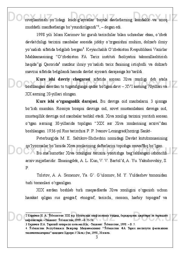    
rivojlantirish   yo lidagi   kuch-g ayratlar   buyuk   davlatlarning   kundalik   va   uzoqʻ ʻ
muddatli manfaatlariga bo ysundirilgandi”	
ʻ 2
, – degan edi.  
1998 yili Islom  Karimov bir guruh tarixchilar bilan uchrashar  ekan, o zbek	
ʻ
davlatchiligi   tarixini   manbalar   asosida   jiddiy   o zrganishni   muhim,   dolzarb   ilmiy	
ʻ
yo nalish sifatida belgilab bergan	
ʻ 3
. Keyinchalik O zbekiston Respublikasi Vazirlar	ʻ
Mahkamasining   “O zbekiston   FA   Tarix   instituti   faoliyatini   takomillashtirish	
ʻ
haqida”gi   Qarorida 4
  mazkur   ilmiy   yo nalish   tarix   fanining   istiqbolli   va   dolzarb	
ʻ
mavzui sifatida belgilandi hamda davlat siyosati darajasiga ko tarildi	
ʻ . 
Kurs   ishi   davriy   chegarasi   sifatida   asosan   Xiva   xonligi   deb   atala
boshlangan davrdan to tugatulgunga qadar bo lgan davr – XVI asrning 70yillari va	
ʻ
XX asrning 20-yillari olingan.  
Kurs   ishi   o rganganlik   darajasi.  	
ʻ Bu   davrga   oid   manbalarni   3   qismga
bo lish   mumkin.   Rossiya   bosqini   davriga   oid,   sovet   mustamlakasi   davriga   oid,	
ʻ
mustaqillik davriga oid manbalar tashkil etadi. Xiva xonligi   tarixini yoritish asosan
o tgan   asrning   30-yillarida   topilgan   “XIX   asr   Xiva   xonlarining   arxivi”dan
ʻ
boshlangan. 1936-yil Rus tarixchisi P. P. Ivanov Leningrad(hozirgi Sankt-
Peterburg)da   M.   E.   Saltikov-Shchedrin   nomidagi   Davlat   kutubxonasining
qo lyozmalar bo limida Xiva xonlarining daftarlarini topishga muvaffaq bo lgan. 
ʻ ʻ ʻ
Bu   ma lumotlar   Xiva   xonligini   tarixini   yoritishga   bag ishlangan   ishonchli	
ʼ ʻ
arxiv xujjatlaridir. Shuningdek, A. L. Kun, V. V. Bartol d, A. Yu. Yakubovskiy, S.	
ʼ
P. 
Tolstov,   A.   A.   Semenov,   Ya.   G .   G ulomov,   M.   Y.   Yuldashev   tomonidan	
ʻ ʻ
turli tomonlari o rganilgan.   	
ʻ
XIX   asrdan   boshlab   turli   maqsadlarda   Xiva   xonligini   o rganish   uchun	
ʻ
harakat   qilgan   rus   geograf,   etnograf,   tarixchi,   rassom,   harbiy   topograf   va
2   Каримов И. А. Ўзбекистон XXI аср бўсағасида хавфсизликка таҳдид, барқарорлик шартлари ва тараққиёт
кафолатлари. –Тошкент: Ўзбекистон, 1999. –Б.55-56. 
3  Каримов И.А. Тарихий хотирасиз келажак йўқ. -Тошкент: Ўзбекистон, 1998. – Б. 5. 
4   Ўзбекистон   Республикаси   Вазирлар   Маҳкамасининг   “Ўзбекистон   ФА   Тарих   институти   фаолиятини
такомиллаштириш” ҳақидаги Қарори // Халқ сўзи, 1998, 20 июль. 
3 