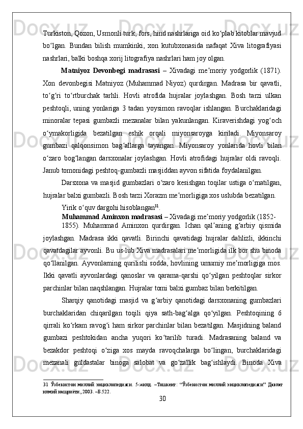    
Turkiston, Qozon, Usmonli turk, fors, hind nashrlariga oid ko plab kitoblar mavjudʻ
bo lgan.   Bundan   bilish   mumkinki,   xon   kutubxonasida   nafaqat   Xiva   litografiyasi	
ʻ
nashrlari, balki boshqa xorij litografiya nashrlari ham joy olgan. 
Matniyoz   Devonbegi   madrasasi   –   Xivadagi   me moriy   yodgorlik   (1871).	
ʼ
Xon   devonbegisi   Matniyoz   (Muhammad   Niyoz)   qurdirgan.   Madrasa   bir   qavatli,
to g ri   to rtburchak   tarhli.   Hovli   atrofida   hujralar   joylashgan.   Bosh   tarzi   ulkan	
ʻ ʻ ʻ
peshtoqli,   uning   yonlariga   3   tadan   yoysimon   ravoqlar   ishlangan.   Burchaklaridagi
minoralar   tepasi   gumbazli   mezanalar   bilan   yakunlangan.   Kiraverishdagi   yog och	
ʻ
o ymakorligida   bezatilgan   eshik   orqali   miyonsaroyga   kiriladi.   Miyonsaroy	
ʻ
gumbazi   qalqonsimon   bag allarga   tayangan.   Miyonsaroy   yonlarida   hovli   bilan	
ʻ
o zaro   bog langan   darsxonalar   joylashgan.   Hovli   atrofidagi   hujralar   oldi   ravoqli.	
ʻ ʻ
Janub tomonidagi peshtoq-gumbazli masjiddan ayvon sifatida foydalanilgan. 
Darsxona va masjid  gumbazlari  o zaro kesishgan  toqilar  ustiga o rnatilgan,	
ʻ ʻ
hujralar balxi gumbazli. Bosh tarzi Xorazm me morligiga xos uslubda bezatilgan. 	
ʼ
Yirik o quv dargohi hisoblangan	
ʻ 31
. 
Muhammad Aminxon madrasasi  – Xivadagi me moriy yodgorlik (1852-	
ʼ
1855).   Muhammad   Aminxon   qurdirgan.   Ichan   qal aning   g arbiy   qismida	
ʼ ʻ
joylashgan.   Madrasa   ikki   qavatli.   Birinchi   qavatidagi   hujralar   dahlizli,   ikkinchi
qavatdagilar ayvonli. Bu us-lub Xiva madrasalari me morligida ilk bor shu binoda	
ʼ
qo llanilgan. Ayvonlarning qurilishi  sodda, hovlining umumiy me morligiga mos.	
ʻ ʼ
Ikki   qavatli   ayvonlardagi   qanoslar   va   qarama-qarshi   qo yilgan   peshtoqlar   sirkor	
ʻ
parchinlar bilan naqshlangan. Hujralar tomi balxi gumbaz bilan berkitilgan. 
Sharqiy   qanotidagi   masjid   va   g arbiy   qanotidagi   darsxonaning   gumbazlari	
ʻ
burchaklaridan   chiqarilgan   toqili   qiya   sath-bag alga   qo yilgan.   Peshtoqining   6	
ʻ ʻ
qirrali ko rkam ravog i ham sirkor parchinlar bilan bezatilgan. Masjidning baland	
ʻ ʻ
gumbazi   peshtokidan   ancha   yuqori   ko tarilib   turadi.   Madrasaning   baland   va	
ʻ
bezakdor   peshtoqi   o ziga   xos   mayda   ravoqchalarga   bo lingan,   burchaklaridagi	
ʻ ʻ
mezanali   guldastalar   binoga   salobat   va   go zallik   bag ishlaydi.   Binoda   Xiva	
ʻ ʻ
31   Ўзбекистон   миллий   энциклопедияси.   5-жилд.   –Тошкент:   “Ўзбекистон   миллий   энциклопедияси”   Давлат
илмий нашриёти, 2003. –Б.522. 
30 