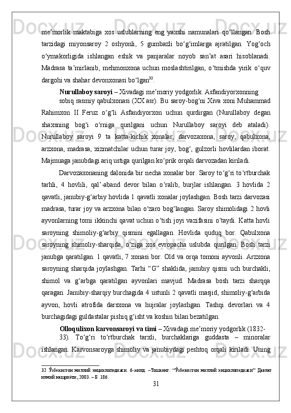    
me morlik   maktabiga   xos   uslublarning   eng   yaxshi   namunalari   qo llangan.   Boshʼ ʻ
tarzidagi   miyonsaroy   2   oshyonli,   5   gumbazli   bo g imlarga   ajratilgan.   Yog och	
ʻ ʻ ʻ
o ymakorligida   ishlangan   eshik   va   panjaralar   noyob   san at   asari   hisoblanadi.	
ʻ ʼ
Madrasa   ta mirlanib,   mehmonxona   uchun   moslashtirilgan,   o tmishda   yirik   o quv	
ʼ ʻ ʻ
dargohi va shahar devonxonasi bo lgan	
ʻ 32
. 
Nurullaboy saroyi  – Xivadagi me moriy yodgorlik. Asfandiyorxonning 	
ʼ
sobiq rasmiy qabulxonasi (XX asr). Bu saroy-bog ni Xiva xoni Muhammad	
ʻ
Rahimxon   II   Feruz   o g li   Asfandiyorxon   uchun   qurdirgan   (Nurullaboy   degan	
ʻ ʻ
shaxsning   bog i   o rniga   qurilgani   uchun   Nurullaboy   saroyi   deb   ataladi).	
ʻ ʻ
Nurullaboy   saroyi   9   ta   katta-kichik   xonalar,   darvozaxona,   saroy,   qabulxona,
arzxona,  madrasa,   xizmatchilar   uchun  turar   joy,   bog ,   gulzorli   hovlilardan   iborat.	
ʻ
Majmuaga janubdagi ariq ustiga qurilgan ko prik orqali darvozadan kiriladi. 	
ʻ
Darvozaxonaning dalonida bir necha xonalar bor. Saroy to g ri to rtburchak	
ʻ ʻ ʻ
tarhli,   4   hovlili,   qal -aband   devor   bilan   o ralib,   burjlar   ishlangan.   3   hovlida   2	
ʼ ʻ
qavatli, janubiy-g arbiy hovlida 1 qavatli xonalar joylashgan. Bosh tarzi darvozasi	
ʻ
madrasa, turar joy va arzxona bilan o zaro bog langan. Saroy shimolidagi 2 hovli	
ʻ ʻ
ayvonlarning tomi ikkinchi qavat uchun o tish joyi vazifasini o taydi. Katta hovli	
ʻ ʻ
saroyning   shimoliy-g arbiy   qismini   egallagan.   Hovlida   quduq   bor.   Qabulxona	
ʻ
saroyning   shimoliy-sharqida,   o ziga   xos   evropacha   uslubda   qurilgan.   Bosh   tarzi	
ʻ
janubga qaratilgan. 1 qavatli, 7 xonasi  bor. Old va orqa tomoni ayvonli. Arzxona
saroyning   sharqida   joylashgan.   Tarhi   “G”   shaklida,   janubiy   qismi   uch   burchakli,
shimol   va   g arbga   qaratilgan   ayvonlari   mavjud.   Madrasa   bosh   tarzi   sharqqa	
ʻ
qaragan. Janubiy-sharqiy burchagida 4 ustunli 2 qavatli masjid, shimoliy-g arbida	
ʻ
ayvon,   hovli   atrofida   darsxona   va   hujralar   joylashgan.   Tashqi   devorlari   va   4
burchagidagi guldastalar pishiq g isht va koshin bilan bezatilgan. 	
ʻ
Olloqulixon karvonsaroyi va timi  – Xivadagi me moriy yodgorlik (1832-	
ʼ
33).   To g ri   to rtburchak   tarxli,   burchaklariga   guddasta   –   minoralar	
ʻ ʻ ʻ
ishlangan.   Karvonsaroyga   shimoliy   va   janubiydagi   peshtoq   orqali   kiriladi.   Uning
32   Ўзбекистон   миллий   энциклопедияси.   6-жилд.   –Тошкент:   “Ўзбекистон   миллий   энциклопедияси”   Давлат
илмий нашриёти, 2003. – Б .186. 
31 