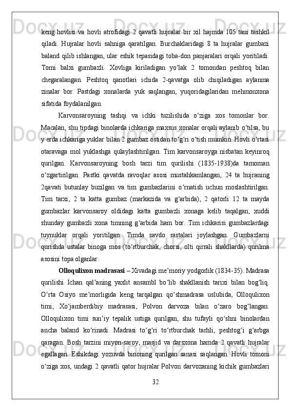    
keng   hovlisi   va   hovli   atrofidagi   2   qavatli   hujralar   bir   xil   hajmda   105   tani   tashkil
qiladi.   Hujralar   hovli   sahniga   qaratilgan.   Burchaklaridagi   8   ta   hujralar   gumbazi
baland qilib ishlangan, ular eshik tepasidagi  toba-don panjaralari orqali yoritiladi.
Tomi   balxi   gumbazli.   Xovliga   kiriladigan   yo lak   2   tomondan   peshtoq   bilanʻ
chegaralangan.   Peshtoq   qanotlari   ichida   2-qavatga   olib   chiqiladigan   aylanma
zinalar   bor.   Pastdagi   xonalarda   yuk   saqlangan,   yuqoridagilaridan   mehmonxona
sifatida foydalanilgan. 
Karvonsaroyning   tashqi   va   ichki   tuzilishida   o ziga   xos   tomonlar   bor.	
ʻ
Macalan, shu tipdagi binolarda ichkariga maxsus xonalar orqali aylanib o tilsa, bu	
ʻ
y erda ichkariga yuklar bilan 2 gumbaz ostidan to g ri o tish mumkin. Hovli o rtasi	
ʻ ʻ ʻ ʻ
otaravaga   mol   yuklashga   qulaylashtirilgan.   Tim   karvonsaroyga   nisbatan   keyinroq
qurilgan.   Karvonsaroyning   bosh   tarzi   tim   qurilishi   (1835-1938)da   tamoman
o zgartirilgan.   Pastki   qavatda   ravoqlar   asosi   mustahkamlangan,   24   ta   hujraning	
ʻ
2qavati   butunlay   buzilgan   va   tim   gumbazlarini   o rnatish   uchun   moslashtirilgan.	
ʻ
Tim   tarxi,   2   ta   katta   gumbaz   (markazida   va   g arbida),   2   qatorli   12   ta   mayda
ʻ
gumbazlar   karvonsaroy   oldidagi   katta   gumbazli   xonaga   kelib   taqalgan,   xuddi
shunday   gumbazli   xona   timning   g arbida   ham   bor.   Tim   ichkarisi   gumbazlardagi	
ʻ
tuynuklar   orqali   yoritilgan.   Timda   savdo   rastalari   joylashgan.   Gumbazlarni
qurishda   ustalar   binoga   mos   (to rtburchak,   chorsi,   olti   qirrali   shakllarda)   qurilma	
ʻ
asosini topa olganlar.
Olloqulixon madrasasi  – Xivadagi me moriy yodgorlik (1834-35). Madrasa	
ʼ
qurilishi   Ichan   qal aning   yaxlit   ansambl   bo lib   shakllanish   tarixi   bilan   bog liq.	
ʼ ʻ ʻ
O rta   Osiyo   me morligida   keng   tarqalgan   qo shmadrasa   uslubida,   Olloqulixon	
ʻ ʼ ʻ
timi,   Xo jamberdibiy   madrasasi,   Polvon   darvoza   bilan   o zaro   bog langan.	
ʻ ʻ ʻ
Olloqulixon   timi   sun iy   tepalik   ustiga   qurilgan,   shu   tufayli   qo shni   binolardan	
ʼ ʻ
ancha   baland   ko rinadi.   Madrasi   to g ri   to rtburchak   tarhli,   peshtog i   g arbga	
ʻ ʻ ʻ ʻ ʻ ʻ
qaragan.   Bosh   tarzini   miyon-saroy,   masjid   va   darsxona   hamda   2   qavatli   hujralar
egallagan.   Eshikdagi   yozuvda   binoning   qurilgan   sanasi   saqlangan.   Hovli   tomoni
o ziga xos, undagi  2 qavatli  qator  hujralar  Polvon darvozaning kichik gumbazlari	
ʻ
32 