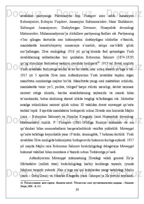    
xivaliklar   partiyasiga   Polvonniyoz   hoji   Yusupov   asos   soldi.   Jumaniyoz
Boboniyozov,   Bobojon   Yoqubov,   Jumaniyoz   Sultonmurodov,   Nazir   Sholikorov,
Sultonqori   Jumaniyozov,   Xudoybergan   Devonov,   Husaynbek   devonbegi
Matmurodov, Muhammadyorxo ja Abdullaev partiyaning faollari  edi. Partiyaningʻ
e lon   qilingan   dasturida   xon   hokimiyatini   cheklaydigan   islohotlar   o tkazish,	
ʼ ʻ
mamlakatda   konstitutsiyaviy   monarxiya   o rnatish,   xalqni   ma rifatli   qilish	
ʻ ʼ
mo ljallangan.   Xiva   xonligidagi   1916   yil   qo zg olonida   faol   qatnashgan   Yosh	
ʻ ʻ ʻ
xivaliklarning   rahbarlaridan   biri   qozikalon   Bobooxun   Salimov   (1874-1929)
qo zg olonchilar  faoliyatini  yashirin  ravishda  boshqardi
ʻ ʻ 33
. 1917  yil  fevral  inqilobi
Yosh xivaliklar  faoliyatiga kuchli  ta sir  ko rsatdi, ular ochiq kurash  yo liga o tdi.	
ʼ ʻ ʻ ʻ
1917   yil   5   aprelda   Xiva   xoni   Asfandiyorxon   Yosh   xivaliklar   taqdim   etgan
manifestni   imzolashga   majbur  bo ldi.  Manifestda   yangi   usul  maktablari   ochilishi,	
ʻ
mamlakatda   temir   yo l,   pochta,   telegraf   barpo   etilishi   zarurligi,   davlat   xazinasi	
ʻ
nazorat   ostiga   olinishi,   barcha   amaldorlarning   saylanishi   va   maosh   bilan
ta minlanishi,   butun   aholining   shariat   oldida   tengligi   ta kidlangan   edi.   Islohotlar	
ʼ ʼ
amalga   oshirilishini   nazorat   qilish   uchun   30   vakildan   iborat   muvaqqat   qo mita	
ʻ
tashkil topdi. 8 aprelda mamlakatni boshqarish uchun Xivada xon huzurida Majlis
(raisi   –   Bobooxun   Salimov)   va   Nozirlar   Kengashi   (raisi   Husaynbek   devonbegi
Matmurodov)   tuzildi.   P.   Yusupov   (1861-1936)ga   Rossiya   hukumati   va   rus
qo shinlari   bilan   munosabatlarni   barqarorlashtirish   vazifasi   yuklatildi.   Muvaqqat	
ʻ
qo mita tarkibiga keyinchalik yana 19 kishi, shuningdek, 7 turkman kiritildi. Yosh
ʻ
xivaliklar Xiva xonligida hokimiyatni boshqaruvchi hukmron kuchga aylandi. 1917
yil   mayda   Majlis   raisi   Bobooxun   Salimov   boshchiligidagi   delegatsiya   Muvaqqat
hukumat vakillari bilan muzokara o tkazish uchun Toshkentga jo nadi. 	
ʻ ʻ
Asfandiyorxon   Muvaqqat   xukumatning   Xivadagi   vakili   general   Xo ja	
ʻ
Mirbadalov   (millati   tatar)   boshchiligidagi   harbiy   kuchlarga   tayanib,   iyunda
Majlisni   tarqatib   yubordi.   Xon   o ziga   ma qul   kishilardan   yangi   tarkibdagi   Majlis	
ʻ ʼ
(raisi – Ortiq Oxun) va Nozirlar Kengashi  (raisi   Ishoqxo ja Xo jaev)ni tayinladi,	
ʻ ʻ
33   Ўзбекистоннинг   янги   тарихи.   Иккинчи   китоб.   Ўзбекистон   совет   мустамлакачилиги   даврида.   –Тошкент:
Шарқ, 2000. –Б.113. 
34 