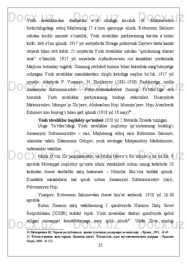    
Yosh   xivaliklardan   shafqatsiz   o ch   olishga   kirishdi.   H.   Matmurodovʻ
boshchiligidagi   sobiq   Majlisning   17   a zosi   qamoqqa   olindi,   Bobooxun   Salimov
ʼ
ustidan   kuchli   nazorat   o rnatildi,   Yosh   xivaliklar   partiyasining   barcha   a zolari	
ʻ ʼ
kofir, deb e lon qilindi. 1917 yil sentyabrda Xivaga polkovnik Zaytsev katta kazak	
ʼ
otryadi   bilan   etib   keldi.   21   noyabrda   Yosh   xivaliklar   ustidan   “qozilarning   shariat
sudi”   o tkazildi.   1917   yil   noyabrda   Asfandiyorxon   rus   kazaklari   yordamida	
ʻ
Majlisni  butunlay tugatdi. Xonning istibdod tuzumi bilan kurashda mag lubiyatga	
ʻ
uchragan   Yosh   xivaliklar   mamlakatdan   chiqib   ketishga   majbur   bo ldi.   1917   yil	
ʻ
noyabr-   dekabrda   P.   Yusupov,   N.   Sholikorov   (1881-1938)   Toshkentga,   mulla
Jumaniyoz   Sultonmurodov   –   Petro-Aleksandrovsk   (hozirgi   To rtko l)ga   etib
ʻ ʻ
borishdi.   Yosh   xivaliklar   partiyasining   boshqa   etakchilari   Husaynbek
Matmurodov, Ishoqxo ja Xo jaev, Abdusalom Hoji Islomxo jaev, Hoji Avazberdi	
ʻ ʻ ʻ
Eshonov xon buyrug i bilan qatl qilindi (1918 yil 18 may)
ʻ 34
. 
Yosh xivaliklar inqilobiy qo mitasi	
ʻ  1920 yil 2 fevralda Xivada tuzilgan. 
Unga   To rtko ldagi   Yosh   xivaliklar   inqilobiy   qo mitasining   boshlig i	
ʻ ʻ ʻ ʻ
Jumaniyoz   Sultonmurodov   –   rais,   Majlisning   sobiq   raisi   Bobooxun   Salimov,
ulamolar   vakili   Odamoxun   Ortiqov,   yirik   savdogar   Matpanoboy   Madrahimov,
turkmanlar vakillari 
Mulla   O roz   Xo jamuhamedov   va   Mulla   Navro z   Ro ziboev   a zo   bo ldi.   9
ʻ ʻ ʻ ʻ ʼ ʻ
aprelda   Muvaqqat   inqilobiy   qo mita   ishini   yaxshilash   uchun   uning   tarkibida   10	
ʻ
kishidan   iborat   dastlabki   xalq   hukumati   –   Nozirlar   Sho rosi   tashkil   qilindi.	
ʻ
Kundalik   masalalarni   hal   qilish   uchun   Jumaniyoz   Sultonmurodov   (rais),
Polvonniyoz Hoji 
Yusupov,   Bobooxun   Salimovdan   iborat   hay at   saylandi.   1920   yil   26-30	
ʼ
aprelda 
Butun   Xorazm   xalq   vakillarining   I   qurultoyida   Xorazm   Xalq   Sovet
Respublikam   (XXSR)   tashkil   topdi.   Yosh   xivaliklar   dasturi   qurultoyda   qabul
etilgan   muvaqqat   konstitutsiyaga   asos   qilib   olindi 35
.   Unda   Xiva   xonligi
34  Маткаримов М. Хоразм республикаси: давлат тузилиши, нозирлари ва иқтисоди. –Урганч, 1993. –Б.49. 
35   Ўзбекистоннинг   янги   тарихи.   Иккинчи   китоб.   Ўзбекистон   совет   мустамлакачилиги   даврида.   –Тошкент:
Шарқ, 2000. –Б.121. 
35 