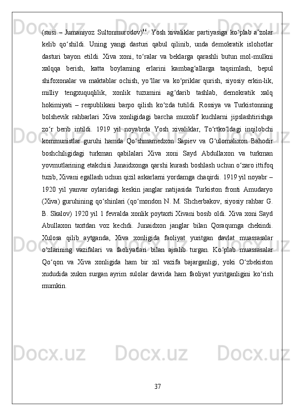    
(raisi   –   Jumaniyoz   Sultonmurodov) 46
.   Yosh   xivaliklar   partiyasiga   ko plab   a zolarʻ ʼ
kelib   qo shildi.   Uning   yangi   dasturi   qabul   qilinib,   unda   demokratik   islohotlar	
ʻ
dasturi   bayon   etildi.   Xiva   xoni,   to ralar   va   beklarga   qarashli   butun   mol-mulkni	
ʻ
xalqqa   berish,   katta   boylarning   erlarini   kambag allarga   taqsimlash,   bepul	
ʻ
shifoxonalar   va   maktablar   ochish,   yo llar   va   ko priklar   qurish,   siyosiy   erkin-lik,	
ʻ ʻ
milliy   tengxuquqlilik,   xonlik   tuzumini   ag darib   tashlab,   demokratik   xalq	
ʻ
hokimiyati   –   respublikani   barpo   qilish   ko zda   tutildi.   Rossiya   va   Turkistonning	
ʻ
bolshevik   rahbarlari   Xiva   xonligidagi   barcha   muxolif   kuchlarni   jipslashtirishga
zo r   berib   intildi.   1919   yil   noyabrda   Yosh   xivaliklar,   To rtko ldagi   inqilobchi	
ʻ ʻ ʻ
kommunistlar   guruhi   hamda   Qo shmamedxon   Sapiev   va   G ulomalixon   Bahodir	
ʻ ʻ
boshchiligidagi   turkman   qabilalari   Xiva   xoni   Sayd   Abdullaxon   va   turkman
yovmutlarining etakchisi Junaidxonga qarshi kurash boshlash uchun o zaro ittifoq	
ʻ
tuzib, Xivani egallash uchun qizil askarlarni yordamga chaqirdi. 1919 yil noyabr –
1920   yil   yanvar   oylaridagi   keskin   janglar   natijasida   Turkiston   fronti   Amudaryo
(Xiva)  guruhining  qo shinlari  (qo mondon  N.  M.   Shcherbakov,  siyosiy   rahbar  G.	
ʻ ʻ
B. Skalov) 1920 yil 1 fevralda xonlik poytaxti Xivani bosib oldi. Xiva xoni Sayd
Abullaxon   taxtdan   voz   kechdi.   Junaidxon   janglar   bilan   Qoraqumga   chekindi.
Xulosa   qilib   aytganda,   Xiva   xonligida   faoliyat   yuritgan   davlat   muassasalar
o zlarining   vazifalari   va   faoliyatlari   bilan   ajralib   turgan.   Ko plab   muassasalar	
ʻ ʻ
Qo qon   va   Xiva   xonligida   ham   bir   xil   vazifa   bajarganligi,   yoki   O zbekiston	
ʻ ʻ
xududida   xukm   surgan   ayrim   sulolar   davrida   ham   faoliyat   yuritganligini   ko rish	
ʻ
mumkin.  
37 