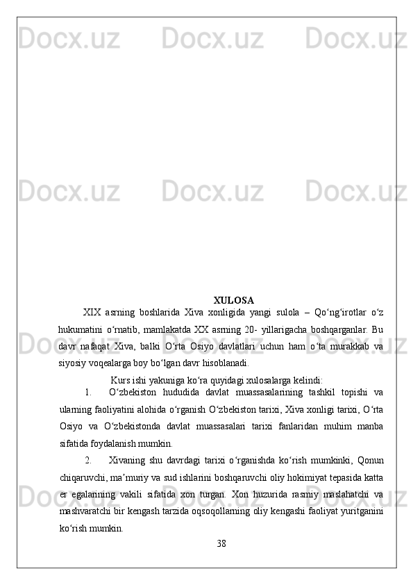    
XULOSA
XIX   asrning   boshlarida   Xiva   xonligida   yangi   sulola   –   Qo ng irotlar   o zʻ ʻ ʻ
hukumatini   o rnatib,   mamlakatda   XX   asrning   20-   yillarigacha   boshqarganlar.   Bu	
ʻ
davr   nafaqat   Xiva,   balki   O rta   Osiyo   davlatlari   uchun   ham   o ta   murakkab   va	
ʻ ʻ
siyosiy voqealarga boy bo lgan davr hisoblanadi. 	
ʻ
 Kurs ishi yakuniga ko ra quyidagi xulosalarga kelindi: 	
ʻ
1. O zbekiston   hududida   davlat   muassasalarining   tashkil   topishi   va	
ʻ
ularning faoliyatini alohida o rganish O zbekiston tarixi, Xiva xonligi tarixi, O rta	
ʻ ʻ ʻ
Osiyo   va   O zbekistonda   davlat   muassasalari   tarixi   fanlaridan   muhim   manba	
ʻ
sifatida foydalanish mumkin.   
2. Xivaning   shu   davrdagi   tarixi   o rganishda   ko rish   mumkinki,   Qonun	
ʻ ʻ
chiqaruvchi, ma muriy va sud ishlarini boshqaruvchi oliy hokimiyat tepasida katta	
ʼ
er   egalarining   vakili   sifatida   xon   turgan.   Xon   huzurida   rasmiy   maslahatchi   va
mashvaratchi bir kengash tarzida oqsoqollarning oliy kengashi faoliyat yuritganini
ko rish mumkin. 	
ʻ
38 