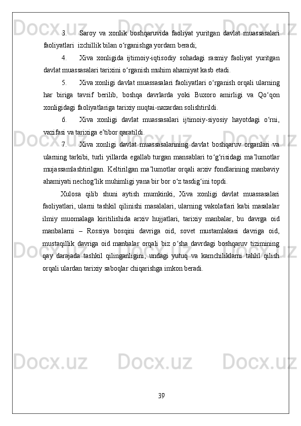    
3. Saroy   va   xonlik   boshqaruvida   faoliyat   yuritgan   davlat   muassasalari
faoliyatlari  izchillik bilan o rganishga yordam beradi;  ʻ
4. Xiva   xonligida   ijtimoiy-iqtisodiy   sohadagi   rasmiy   faoliyat   yuritgan
davlat muassasalari tarixini o rganish muhim ahamiyat kasb etadi. 
ʻ
5. Xiva xonligi davlat muassasalari faoliyatlari o rganish orqali ularning	
ʻ
har   biriga   tavsif   berilib,   boshqa   davrlarda   yoki   Buxoro   amirligi   va   Qo qon	
ʻ
xonligidagi faoliyatlariga tarixiy nuqtai-nazardan solishtirildi. 
6. Xiva   xonligi   davlat   muassasalari   ijtimoiy-siyosiy   hayotdagi   o rni,
ʻ
vazifasi va tarixiga e tibor qaratildi.  	
ʼ
7. Xiva   xonligi   davlat   muassasalarining   davlat   boshqaruv   organlari   va
ularning tarkibi, turli  yillarda egallab turgan mansablari  to g risidagi  ma lumotlar	
ʻ ʻ ʼ
mujassamlashtirilgan. Keltirilgan ma lumotlar orqali arxiv fondlarining manbaviy	
ʼ
ahamiyati nechog lik muhimligi yana bir bor o z tasdig ini topdi.   	
ʻ ʻ ʻ
Xulosa   qilib   shuni   aytish   mumkinki,   Xiva   xonligi   davlat   muassasalari
faoliyatlari,   ularni   tashkil   qilinishi   masalalari,   ularning   vakolatlari   kabi   masalalar
ilmiy   muomalaga   kiritilishida   arxiv   hujjatlari,   tarixiy   manbalar,   bu   davrga   oid
manbalarni   –   Rossiya   bosqini   davriga   oid,   sovet   mustamlakasi   davriga   oid,
mustaqillik   davriga   oid   manbalar   orqali   biz   o sha   davrdagi   boshqaruv   tizimining	
ʻ
qay   darajada   tashkil   qilinganligini,   undagi   yutuq   va   kamchiliklarni   tahlil   qilish
orqali ulardan tarixiy saboqlar chiqarishga imkon beradi.  
39 