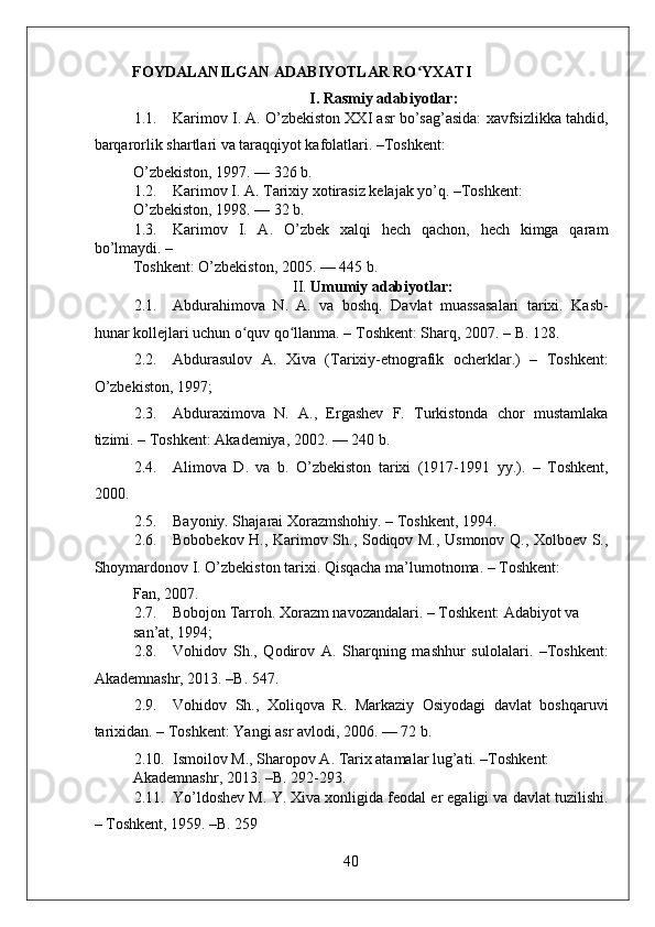    
FOYDALANILGAN ADABIYOTLAR RO YXATIʻ
I. Rasmiy adabiyotlar:
1.1. Karimov I. A. O’zbekiston XXI asr bo’sag’asida: xavfsizlikka tahdid,
barqarorlik shartlari va taraqqiyot kafolatlari. –Toshkent: 
O’zbekiston, 1997. — 326 b. 
1.2. Karimov I. A. Tarixiy xotirasiz kelajak yo’q. –Toshkent: 
O’zbekiston, 1998. — 32 b. 
1.3. Karimov   I.   A.   O’zbek   xalqi   hech   qachon,   hech   kimga   qaram
bo’lmaydi. – 
Toshkent: O’zbekiston, 2005. — 445 b. 
II.  Umumiy adabiyotlar:
2.1. Abdurahimova   N.   A.   va   boshq.   Davlat   muassasalari   tarixi.   Kasb-
hunar kollejlari uchun o quv qo llanma. – Toshkent: Sharq, 2007. – B. 128. 	
ʻ ʻ
2.2. Abdurasulov   A.   Xiva   (Tarixiy-etnografik   ocherklar.)   –   Toshkent:
O’zbekiston, 1997;  
2.3. Abduraximova   N.   A.,   Ergashev   F.   Turkistonda   chor   mustamlaka
tizimi. – Toshkent: Akademiya, 2002. — 240 b. 
2.4. Alimova   D.   va   b.   O’zbekiston   tarixi   (1917-1991   yy.).   –   Toshkent,
2000. 
2.5. Bayoniy. Shajarai Xorazmshohiy. – Toshkent, 1994.  
2.6. Bobobekov H., Karimov Sh., Sodiqov M., Usmonov Q., Xolboev S.,
Shoymardonov I. O’zbekiston tarixi. Qisqacha ma’lumotnoma. – Toshkent: 
Fan, 2007. 
2.7. Bobojon Tarroh. Xorazm navozandalari. – Toshkent: Adabiyot va 
san’at, 1994;   
2.8. Vohidov   Sh.,   Qodirov   A.   Sharqning   mashhur   sulolalari.   –Toshkent:
Akademnashr, 2013. –B. 547. 
2.9. Vohidov   Sh.,   Xoliqova   R.   Markaziy   Osiyodagi   davlat   boshqaruvi
tarixidan. – Toshkent: Yangi asr avlodi, 2006. — 72 b. 
2.10. Ismoilov M., Sharopov A. Tarix atamalar lug’ati. –Toshkent: 
Akademnashr, 2013. –B. 292-293. 
2.11. Yo’ldoshev M. Y. Xiva xonligida feodal er egaligi va davlat tuzilishi.
– Toshkent, 1959. –B. 259 
40 