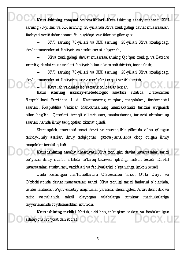    
Kurs   ishining   maqsad   va   vazifalari.   Kurs   ishining   asosiy   maqsadi   XVI
asrning 70-yillari va XX asrning  20-yillarida Xiva xonligidagi davlat muassasalari
faoliyati yoritishdan iborat. Bu quyidagi vazifalar belgilangan: 
– XVI   asrning   70-yillari   va   XX   asrning     20-yillari   Xiva   xonligidagi
davlat muassalarini faoliyati va strukturasini o rganish; ʻ
– Xiva   xonligidagi   davlat   muassasalarining   Qo qon   xonligi   va   Buxoro	
ʻ
amirligi davlat muassasalari faoliyati bilan o zaro solishtirish, taqqoslash; 	
ʻ
– XVI   asrning   70-yillari   va   XX   asrning     20-yillari   Xiva   xonligidagi
davlat muassalarini faoliyatini arxiv manbalari orqali yoritib berish; 
– Kurs ish yakuniga ko ra zarur xulosalar berish. 	
ʻ
Kurs   ishining   nazariy-metodologik   asoslari   sifatida   O zbekiston	
ʻ
Respublikasi   Prezidenti   I.   A.   Karimovning   nutqlari,   maqolalari,   fundamental
asarlari,   Respublika   Vazirlar   Mahkamasining   mamlakatimiz   tarixini   o rganish	
ʻ
bilan   bog liq     Qarorlari,   taniqli   o lkashunos,   manbashunos,   tarixchi   olimlarning	
ʻ ʻ
asarlari hamda ilmiy tadqiqotlari xizmat qiladi. 
Shuningdek,   mustabid   sovet   davri   va   mustaqillik   yillarida   e lon   qilingan	
ʼ
tarixiy-ilmiy   asarlar,   ilmiy   tadqiqotlar,   gazeta-jurnallarda   chop   etilgan   ilmiy
maqolalar tashkil qiladi. 
Kurs ishining amaliy ahamiyati.   Xiva xonligini davlat muassasalari  tarixi
bo yicha   ilmiy   manba   sifatida   to laroq   tasavvur   qilishga   imkon   beradi.   Davlat	
ʻ ʻ
muassasalari strukturasi, vazifalari va faoliyatlarini o’rganishga imkon beradi.  
Unda   keltirilgan   ma lumotlardan   O zbekiston   tarixi,   O rta   Osiyo   va	
ʼ ʻ ʻ
O zbekistonda   davlat   muassasalari   tarixi,   Xiva   xonligi   tarixi   fanlarini   o qitishda,	
ʻ ʻ
ushbu fanlardan o quv-uslubiy majmualar yaratish, shuningdek, Arxivshunoslik va	
ʻ
tarix   yo nalishida   tahsil   olayotgan   talabalarga   seminar   mashulotlariga	
ʻ
tayyorlanishda foydalanishlari mumkin. 
Kurs ishining tarkibi.   Kirish, ikki bob, to rt qism, xulosa va foydalanilgan	
ʻ
adabiyotlar ro yxatidan iborat.	
ʻ
5 