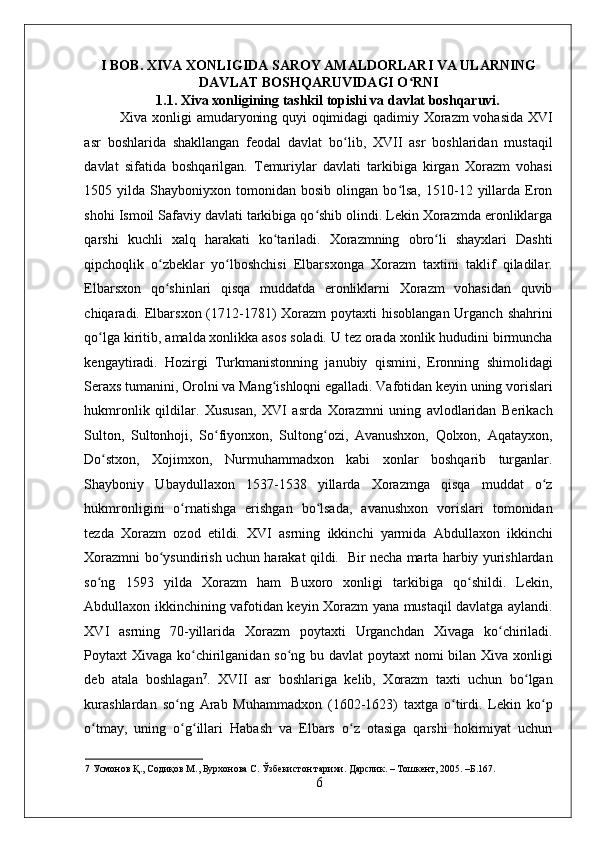    
I BOB. XIVA XONLIGIDA SAROY AMALDORLARI VA ULARNING
DAVLAT BOSHQARUVIDAGI O RNIʻ
1.1. Xiva xonligining tashkil topishi va davlat boshqaruvi. 
Xiva xonligi amudaryoning quyi oqimidagi qadimiy Xorazm vohasida XVI
asr   boshlarida   shakllangan   feodal   davlat   bo lib,   XVII   asr   boshlaridan   mustaqil	
ʻ
davlat   sifatida   boshqarilgan.   Temuriylar   davlati   tarkibiga   kirgan   Xorazm   vohasi
1505  yilda  Shayboniyxon  tomonidan   bosib  olingan  bo lsa,  1510-12  yillarda  Eron	
ʻ
shohi Ismoil Safaviy davlati tarkibiga qo shib olindi. Lekin Xorazmda eronliklarga	
ʻ
qarshi   kuchli   xalq   harakati   ko tariladi.   Xorazmning   obro li   shayxlari   Dashti	
ʻ ʻ
qipchoqlik   o zbeklar   yo lboshchisi   Elbarsxonga   Xorazm   taxtini   taklif   qiladilar.	
ʻ ʻ
Elbarsxon   qo shinlari   qisqa   muddatda   eronliklarni   Xorazm   vohasidan   quvib
ʻ
chiqaradi. Elbarsxon (1712-1781)  Xorazm  poytaxti  hisoblangan  Urganch  shahrini
qo lga kiritib, amalda xonlikka asos soladi. U tez orada xonlik hududini birmuncha	
ʻ
kengaytiradi.   Hozirgi   Turkmanistonning   janubiy   qismini,   Eronning   shimolidagi
Seraxs tumanini, Orolni va Mang ishloqni egalladi. Vafotidan keyin uning vorislari	
ʻ
hukmronlik   qildilar.   Xususan,   XVI   asrda   Xorazmni   uning   avlodlaridan   Berikach
Sulton,   Sultonhoji,   So fiyonxon,   Sultong ozi,   Avanushxon,   Qolxon,   Aqatayxon,	
ʻ ʻ
Do stxon,   Xojimxon,   Nurmuhammadxon   kabi   xonlar   boshqarib   turganlar.	
ʻ
Shayboniy   Ubaydullaxon   1537-1538   yillarda   Xorazmga   qisqa   muddat   o z	
ʻ
hukmronligini   o rnatishga   erishgan   bo lsada,   avanushxon   vorislari   tomonidan	
ʻ ʻ
tezda   Xorazm   ozod   etildi.   XVI   asrning   ikkinchi   yarmida   Abdullaxon   ikkinchi
Xorazmni bo ysundirish uchun harakat qildi.   Bir necha marta harbiy yurishlardan	
ʻ
so ng   1593   yilda   Xorazm   ham   Buxoro   xonligi   tarkibiga   qo shildi.   Lekin,	
ʻ ʻ
Abdullaxon ikkinchining vafotidan keyin Xorazm yana mustaqil davlatga aylandi.
XVI   asrning   70-yillarida   Xorazm   poytaxti   Urganchdan   Xivaga   ko chiriladi.	
ʻ
Poytaxt Xivaga ko chirilganidan so ng bu davlat  poytaxt  nomi  bilan Xiva xonligi	
ʻ ʻ
deb   atala   boshlagan 7
.   XVII   asr   boshlariga   kelib,   Xorazm   taxti   uchun   bo lgan	
ʻ
kurashlardan   so ng   Arab   Muhammadxon   (1602-1623)   taxtga   o tirdi.   Lekin   ko p	
ʻ ʻ ʻ
o tmay,   uning   o g illari   Habash   va   Elbars   o z   otasiga   qarshi   hokimiyat   uchun	
ʻ ʻ ʻ ʻ
7  Усмонов Қ., Содиқов М., Бурхонова С. Ўзбекистон тарихи. Дарслик. – Тошкент, 2005. –Б.167. 
6 