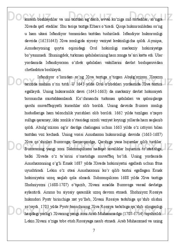    
kurash   boshlaydilar   va   uni   taxtdan   ag darib,   avval   ko ziga   mil   tortadilar,   so ngraʻ ʻ ʻ
Xivada qatl etadilar. Shu tariqa taxtga Elbars o tiradi. Qisqa hukmronlikdan so ng	
ʻ ʻ
u   ham   ukasi   Isfandiyor   tomonidan   taxtdan   tushiriladi.   Isfandiyor   hukmronligi
davrida   (16231643)   Xiva   xonligida   siyosiy   vaziyat   keskinligicha   qoldi.   Ayniqsa,
Amudaryoning   quytsi   oqimidagi   Orol   hokimligi   markaziy   hokimiyatga
bo ysunmadi. Shuningdek, turkman qabilalarining ham xonga ta siri katta edi. Ular	
ʻ ʼ
yordamida   Isfandiyorxon   o zbek   qabilalari   vakillarini   davlat   boshqaruvidan	
ʻ
chetlashtira boshlaydi.  
  Isfandiyor   o limidan   so ng   Xiva   taxtiga   o tirgan   Abulg ozixon   Xorazm	
ʻ ʻ ʻ ʻ
tarixida   muhim   o rin   tutdi.   U   1643   yilda   Orol   o zbeklari   yordamida   Xiva   taxtini	
ʻ ʻ
egallaydi.   Uning   hukmronlik   davri   (1643-1663)   da   markaziy   davlat   hokimiyati
birmuncha   mustahkamlandi.   Ko chmanchi   turkman   qabilalari   va   qalmiqlarga	
ʻ
qarshi   muvaffaqiyatli   kurashlar   olib   borildi.   Uning   davrida   Buxoro   xonligi
hududlariga   ham   talonchilik   yurishlari   olib   borildi.   1662   yilda   tuzilgan   o zapro	
ʻ
sulhga qaramay, ikki xonlik o rtasidagi nizoli vaziyat keyingi yillarda ham saqlanib	
ʻ
qoldi.   Abulg ozixon   og ir   dardga   chalingani   uchun   1663   yilda   o z   ixtiyori   bilan	
ʻ ʻ ʻ
taxtdan   voz   kechadi.   Uning   vorisi   Anushaxon   hukmronligi   davrida   (1663-1687)
Xiva   qo shinlari   Buxoroga,   Samarqandga,   Qarshiga   yana   hujumlar   qilib   turdilar.	
ʻ
Buxoroning   yangi   xoni   Subxonqulixon   nafaqat   xivaliklar   hujumini   to xtatishga,	
ʻ
balki   Xivada   o z   ta sirini   o rnatishga   muvaffaq   bo ldi.   Uning   yordamida	
ʻ ʼ ʻ ʻ
Anushaxonning   o g li   Ernak  1687   yilda  Xivada   hokimiyatni   egallash   uchun  fitna
ʻ ʻ
uyushtiradi.   Lekin   o z   otasi   Anushaxonni   ko r   qilib   taxtni   egallagan   Ernak	
ʻ ʻ
hokimiyatni   uzoq   saqlab   qola   olmadi.   Subxonqulixon   1688   yilda   Xiva   taxtiga
Shohniyozni   (1688-1707)   o tqazib,   Xivani   amalda   Buxoroga   vassal   davlatga	
ʻ
aylantirdi.   Ammo   bu   siyosiy   qaramlik   uzoq   davom   etmadi.   Shohniyoz   Rossiya
hukmdori   Pyotr   birinchiga   xat   yo llab,   Xivani   Rossiya   tarkibiga   qo shib   olishni	
ʻ ʻ
so raydi. 1703 yilda Pyotr birinchining Xiva Rossiya tarkibiga qo shib olinganligi	
ʻ ʻ
haqidagi yorlig i Xivaning yangi xoni Arab Muhammadga (1707-1714) topshirildi.	
ʻ
Lekin Xivani o ziga tobe etish Rossiyaga nasib etmadi. Arab Muhammad va uning
ʻ
7 