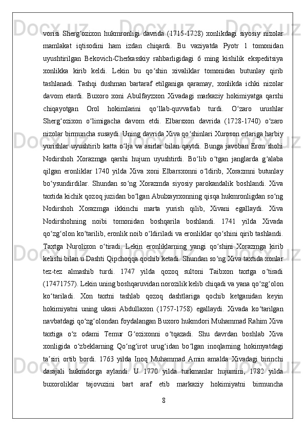    
vorisi   Sherg ozixon   hukmronligi   davrida   (1715-1728)   xonlikdagi   siyosiy   nizolarʻ
mamlakat   iqtisodini   ham   izdan   chiqardi.   Bu   vaziyatda   Pyotr   1   tomonidan
uyushtirilgan   Bekovich-Cherkasskiy   rahbarligidagi   6   ming   kishilik   ekspeditsiya
xonlikka   kirib   keldi.   Lekin   bu   qo shin   xivaliklar   tomonidan   butunlay   qirib	
ʻ
tashlanadi.   Tashqi   dushman   bartaraf   etilganiga   qaramay,   xonlikda   ichki   nizolar
davom   etardi.   Buxoro   xoni   Abulfayzxon   Xivadagi   markaziy   hokimiyatga   qarshi
chiqayotgan   Orol   hokimlarini   qo llab-quvvatlab   turdi.   O zaro   urushlar
ʻ ʻ
Sherg ozixon   o limigacha   davom   etdi.   Elbarsxon   davrida   (1728-1740)   o zaro	
ʻ ʻ ʻ
nizolar birmuncha susaydi. Uning davrida Xiva qo shinlari Xuroson erlariga harbiy	
ʻ
yurishlar   uyushtirib   katta   o lja   va   asirlar   bilan   qaytdi.   Bunga   javoban   Eron   shohi	
ʻ
Nodirshoh   Xorazmga   qarshi   hujum   uyushtirdi.   Bo lib   o tgan   janglarda   g alaba	
ʻ ʻ ʻ
qilgan   eronliklar   1740   yilda   Xiva   xoni   Elbarsxonni   o ldirib,   Xorazmni   butunlay	
ʻ
bo ysundirdilar.   Shundan   so ng   Xorazmda   siyosiy   parokandalik   boshlandi.   Xiva	
ʻ ʻ
taxtida kichik qozoq juzidan bo lgan Abulxayrxonning qisqa hukmronligdan so ng	
ʻ ʻ
Nodirshoh   Xorazmga   ikkinchi   marta   yurish   qilib,   Xivani   egallaydi.   Xiva
Nodirshohning   noibi   tomonidan   boshqarila   boshlandi.   1741   yilda   Xivada
qo zg olon ko tarilib, eronlik noib o ldiriladi va eronliklar qo shini qirib tashlandi.	
ʻ ʻ ʻ ʻ ʻ
Taxtga   Nurolixon   o tiradi.   Lekin   eronliklarning   yangi   qo shini   Xorazmga   kirib	
ʻ ʻ
kelishi bilan u Dashti Qipchoqqa qochib ketadi. Shundan so ng Xiva taxtida xonlar	
ʻ
tez-tez   almashib   turdi.   1747   yilda   qozoq   sultoni   Taibxon   taxtga   o tiradi	
ʻ
(17471757). Lekin uning boshqaruvidan norozilik kelib chiqadi va yana qo zg olon	
ʻ ʻ
ko tariladi.   Xon   taxtni   tashlab   qozoq   dashtlariga   qochib   ketganidan   keyin	
ʻ
hokimiyatni   uning   ukasi   Abdullaxon   (1757-1758)   egallaydi.   Xivada   ko tarilgan	
ʻ
navbatdagi qo zg olondan foydalangan Buxoro hukmdori Muhammad Rahim Xiva	
ʻ ʻ
taxtiga   o z   odami   Temur   G ozixonni   o tqazadi.   Shu   davrdan   boshlab   Xiva	
ʻ ʻ ʻ
xonligida   o zbeklarning   Qo ng irot   urug idan   bo lgan   inoqlarning   hokimyatdagi	
ʻ ʻ ʻ ʻ ʻ
ta siri   ortib   bordi.   1763   yilda   Inoq   Muhammad   Amin   amalda   Xivadagi   birinchi	
ʼ
darajali   hukmdorga   aylandi.   U   1770   yilda   turkmanlar   hujumini,   1782   yilda
buxoroliklar   tajovuzini   bart   araf   etib   markaziy   hokimiyatni   birmuncha
8 