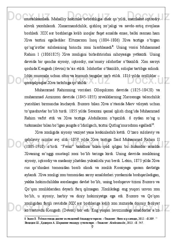    
mustahkamladi.   Mahalliy   hokimlar   beboshligia   chek   qo yildi,   mamlakat   iqtisodiyʻ
ahvoli   yaxshilandi.   Xunarmandchilik,   qishloq   xo jaligi   va   savdo-sotiq   rivojlana	
ʻ
boshladi.   XIX   asr   boshlariga   kelib   inoqlar   faqat   amalda   emas,   balki   rasman   ham
Xiva   taxtini   egalladilar.   Eltuzarxon   Inoq   (1804-1806)   Xiva   taxtiga   o tirgan	
ʻ
qo ng irotlar   sulolasining   birinchi   xoni   hisoblanadi	
ʻ ʻ 8
.   Uning   vorisi   Muhammad
Rahim   1   (18061825)   Xiva   xonligini   birlashtirishni   nihoyasiga   yetkazdi.   Uning
davrida   bir   qancha   siyosiy,   iqtisodiy,   ma muriy   islohotlar   o tkazildi.   Xon   saroyi	
ʼ ʻ
qoshida Kengash (devon) ta sis etildi. Islohotlar o tkazilib, soliqlar tartibga solindi.	
ʼ ʻ
Ichki muomala uchun oltin va kumush tangalar zarb etildi. 1811 yilda orolliklar –
qoraqalpoqlar Xiva tarkibiga qo shildi. 	
ʻ
Muhammad   Rahimning   vorislari   Olloqulixon   davrida   (1825-18420)   va
muhammad   Aminxon   davrida   (1845-1855)   xivaliklarning   Xurosonga   talonchilik
yurishlari   birmuncha   kuchaydi.   Buxoro   bilan   Xiva   o rtasida   Marv   viloyati   uchun	
ʻ
to qnashuvlar bo lib turdi. 1855 yilda Seraxsni qamal qilish chog ida Muhammad	
ʻ ʻ ʻ
Rahim   vafot   etdi   va   Xiva   taxtiga   Abdullaxon   o tqazildi.   6   oydan   so ng   u	
ʻ ʻ
turkmanlar bilan bo lgan jangda o ldirilgach, taxtni Qutlug murodxon egalladi	
ʻ ʻ ʻ 13
. 
Xiva xonligida siyosiy vaziyat yana keskinlashib ketdi. O zaro sulolaviy va	
ʻ
qabilaviy   nizolar   avj   oldi.   1859   yilda   Xiva   taxtiga   Said   Muhammad   Rahim   II
(1865-1910)   o tirdi.   “Feruz”   taxallusi   bilan   ijod   qilgan   bu   hukmdor   amalda	
ʻ
Xivaning   so nggi   mustaqil   xoni   bo lib   tarixga   kirdi.   Uning   davrida   xonlikning	
ʻ ʻ
siyosiy, iqtisodiy va madaniy jihatdan yuksalishi yuz berdi. Lekin, 1873 yilda Xiva
rus   qo shinlari   tomonidan   bosib   olindi   va   xonlik   Rossiyaga   qaram   davlatga	
ʻ
aylandi. Xiva xonligi xon tomonidan saroy amaldorlari yordamida boshqariladigan,
yakka hokimchilikka asoslangan  davlat  bo lib, uning boshqaruv tizimi Buxoro va	
ʻ
Qo qon   xonliklaridan   deyarli   farq   qilmagan.   Xonlikdagi   eng   yuqori   unvon   xon	
ʻ
bo lib,   u   siyosiy,   harbiy   va   diniy   hokimiyatga   ega   edi.   Buxoro   va   Qo qon
ʻ ʻ
xonligidan  farqli   ravishda   XIX   asr   boshlariga  kelib   xon  xuzurida   doimiy  faoliyat
ko rsatuvchi   Kengash   (Devon)   bor   edi.   Eng   yuqori   lavozimdagi   amaldorlar   a zo
ʻ ʼ
8  Эшов Б. Ўзбекистонда давлат ва маҳаллий бошқарув тарихи. –Тошкент: Янги аср авлоди, 2012. –Б.389.  13
 
Воҳидов Ш., Қодиров А. Шарқнинг машҳур сулолалари. –Тошкент: Akademnashr, 2013. –Б. 547. 
9 