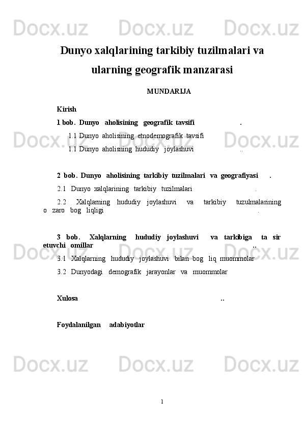 Dunyo xalqlarining tarkibiy tuzilmalari va
ularning geografik manzarasi
MUNDARIJA
Kirish
1 bob.  Dunyo   aholisining   geografik  tavsifi .	

1.1 Dunyo  aholisining  etnodemografik  tavsifi	

1.1 Dunyo  aholisning  hududiy   joylashuvi ..	

2  bob.  Dunyo   aholisining  tarkibiy  tuzilmalari   va  geografiyasi .  	

2.1   Dunyo  xalqlarining   tarkibiy   tuzilmalari .	

2.2       Xalqlarning     hududiy     joylashuvi       va       tarkibiy       tuzulmalarining
o zaro   bog liqligi .	
  
3     bob.       Xalqlarning       hududiy     joylashuvi         va     tarkibiga       ta sir	

etuvchi   omillar ..	

3.1   Xalqlarning   hududiy   joylashuvi   bilan  bog liq  muommolar	
 
3.2   Dunyodagi   demografik   jarayonlar   va   muommolar  	

Xulosa ..	

Foydalanilgan     adabiyotlar      	

1 