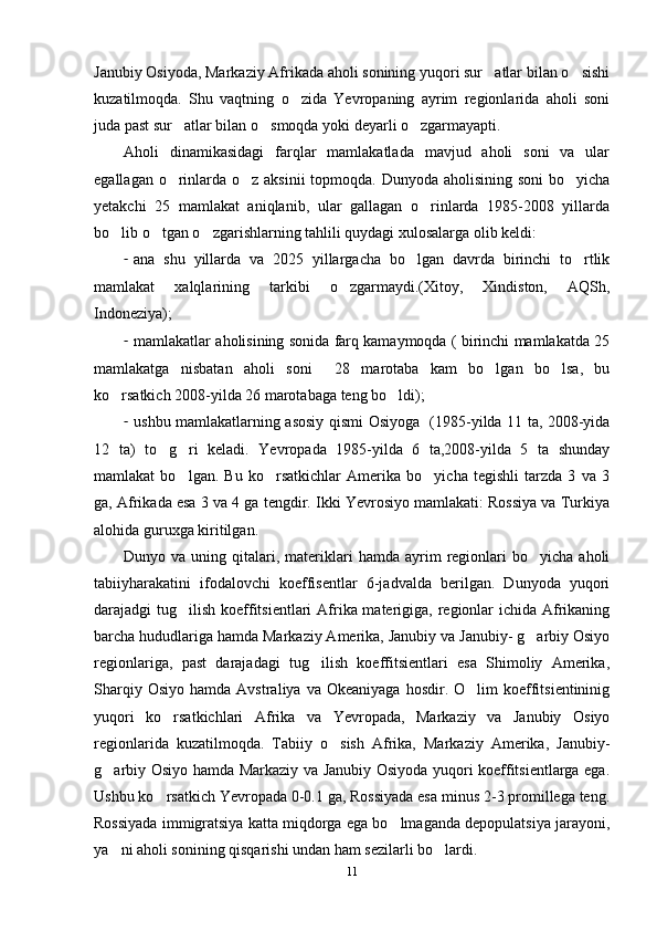 Janubiy Osiyoda, Markaziy Afrikada aholi sonining yuqori sur atlar bilan o sishi 
kuzatilmoqda.   Shu   vaqtning   o zida   Yevropaning   ayrim   regionlarida   aholi   soni	

juda past sur atlar bilan o smoqda yoki deyarli o zgarmayapti. 	
  
Aholi   dinamikasidagi   farqlar   mamlakatlada   mavjud   aholi   soni   va   ular
egallagan o rinlarda o z aksinii  topmoqda. Dunyoda aholisining soni  bo yicha
  
yetakchi   25   mamlakat   aniqlanib,   ular   gallagan   o rinlarda   1985-2008   yillarda	

bo lib o tgan o zgarishlarning tahlili quydagi xulosalarga olib keldi:	
  
- ana   shu   yillarda   va   2025   yillargacha   bo lgan   davrda   birinchi   to rtlik	
 
mamlakat   xalqlarining   tarkibi   o zgarmaydi.(Xitoy,   Xindiston,   AQSh,	

Indoneziya);
- mamlakatlar aholisining sonida farq kamaymoqda ( birinchi mamlakatda 25
mamlakatga   nisbatan   aholi   soni     28   marotaba   kam   bo lgan   bo lsa,   bu	
 
ko rsatkich 2008-yilda 26 marotabaga teng bo ldi);	
 
- ushbu mamlakatlarning asosiy qismi Osiyoga   (1985-yilda 11 ta, 2008-yida
12   ta)   to g ri   keladi.   Yevropada   1985-yilda   6   ta,2008-yilda   5   ta   shunday	
 
mamlakat   bo lgan.   Bu   ko rsatkichlar   Amerika   bo yicha   tegishli   tarzda   3   va   3	
  
ga, Afrikada esa 3 va 4 ga tengdir. Ikki Yevrosiyo mamlakati: Rossiya va Turkiya
alohida guruxga kiritilgan.
Dunyo  va  uning  qitalari,  materiklari   hamda  ayrim   regionlari   bo yicha  aholi	

tabiiyharakatini   ifodalovchi   koeffisentlar   6-jadvalda   berilgan.   Dunyoda   yuqori
darajadgi tug ilish koeffitsientlari  Afrika materigiga, regionlar  ichida Afrikaning	

barcha hududlariga hamda Markaziy Amerika, Janubiy va Janubiy- g arbiy Osiyo	

regionlariga,   past   darajadagi   tug ilish   koeffitsientlari   esa   Shimoliy   Amerika,	

Sharqiy  Osiyo   hamda  Avstraliya  va  Okeaniyaga  hosdir.  O lim   koeffitsientininig	

yuqori   ko rsatkichlari   Afrika   va   Yevropada,   Markaziy   va   Janubiy   Osiyo	

regionlarida   kuzatilmoqda.   Tabiiy   o sish   Afrika,   Markaziy   Amerika,   Janubiy-	

g arbiy Osiyo hamda Markaziy va Janubiy Osiyoda yuqori koeffitsientlarga ega.	

Ushbu ko rsatkich Yevropada 0-0.1 ga, Rossiyada esa minus 2-3 promillega teng.	

Rossiyada immigratsiya katta miqdorga ega bo lmaganda depopulatsiya jarayoni,	

ya ni aholi sonining qisqarishi undan ham sezilarli bo lardi.	
 
11 