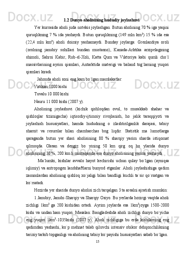 1.2 Dunyo aholisining hududiy joylashuvi
Yer kurrasida aholi juda notekis joylashgan. Butun aholining 70 % iga yaqini
quruqlikning  7  %   ida  yashaydi.   Butun  quruqlikning  (149  mln  km 2
)  15  %   ida  esa
(22,4   mln   km 2
)   aholi   doimiy   yashamaydi.   Bunday   joylarga:   Grenlandiya   oroli
(orolning   janubiy   sohillari   bundan   mustasno),   Kanada-Arktika   arxipelagining
shimoli,   Sahroi   Kabir,   Rub-el-Xoli,   Katta   Qum   va   Viktoriya   kabi   qumli   cho`l
massivlarining   ayrim   qismlari,   Antarktida   materigi   va   baland   tog`larning   yuqori
qismlari kiradi.
Jahonda aholi soni eng kam bo`lgan mamlakatlar:
Vatikan 1000 kishi
Tuvalu 10   000 kishi
Nauru 11   000 kishi (2007 y).
Aholining   joylashuvi   (kichik   qishloqdan   ovul,   to   murakkab   shahar   va
qishloqlar   tizimigacha)   iqtisodiy-ijtimoiy   rivojlanish,   ho jalik   taraqqiyoti   va
joylashish   hususiyatlari,   hamda   hududning   o zlashtirilganlik   darajasi,   tabiiy	

sharoit   va   resurslar   bilan   chambarchas   bog liqdir.  
 Statistik   ma lumotlarga	
qaraganda   butun   yer   shari   aholisining   80   %   sharqiy   yarim   sharda   istiqomat
qilmoqda.   Okean   va   dengiz   bo yining   50   km   qirg oq   bo ylarida   dunyo	
  
aholisining 30 %, 200 km li mintaqasida esa dunyo aholisining yarimi yashaydi.
    Ma`lumki,   kishilar   avvalo   hayot   kechirishi   uchun   qulay   bo`lgan   (ayniqsa
iqlimiy) va antropogen landshaftlarni bunyod etganlar. Aholi joylashishiga qadim
zamonlardan aholining qishloq xo`jaligi  bilan bandligi kuchli  ta`sir qo`rsatgan  va
ko`rsatadi.
Hozirda yer sharida dunyo aholisi zich tarqalgan 3 ta arealni ajratish mumkin:
1.Janubiy, Janubi-Sharqiy va Sharqiy Osiyo. Bu yerlarda hozirgi vaqtda aholi
zichligi   1km 2  
ga   200   kishidan   ortadi.   Ayrim   joylarda   esa   1km 2
joyga   1500-2000
kishi va undan ham yuqori. Masalan: Bangladeshda aholi zichligi dunyo bo`yicha
eng   yuqori   1km 2
-1035kishi   (2007   y).   Aholi   zichligiga   bu   erda   kishilarning   eng
qadimdan   yashashi,   ko`p   mehnat   talab   qiluvchi   intensiv   obikor   dehqonchilikning
tarixiy tarkib topganligi va aholining tabiiy ko`payishi hususiyatlari sabab bo`lgan.
15 