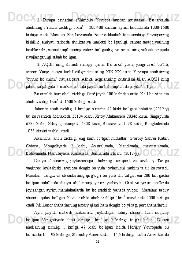 2.   Evropa   davlatlari   (Shimoliy   Yevropa   bundan   mustasno).   Bu   arealda
aholining o`rtacha zichligi 1 km 2  
 200-400 kishini, ayrim hududlarda 1000-1500
kishiga etadi. Masalan: Rur havzasida. Bu arealdaaholi to`planishiga Yevropaning
kishilik   jamiyati   tarixida   sivilizasiya   markazi   bo`lganligi,   sanoat   taraqqiyotining
boshlanishi,  sanoat  inqilobining  vatani  bo`lganligi  va  sanoatning  yuksak  darajada
rivojlanganligi sabab bo`lgan.
3.   AQSH   ning   shimoli-sharqiy   qismi.   Bu   areal   yosh,   yangi   areal   bo`lib,
asosan   Yangi   dunyo   kashf   etilgandan   so`ng   XIX-XX   asrda   Yevropa   aholisining
buyuk   ko`chishi   natijasidava   Afrika   negrlarining   keltirilishi   bilan   AQSH   ning	
 
jahon xo`jaligida 2-markaz sifatida paydo bo`lishi oqibatida paydo bo`lgan.
Bu arealda ham aholi zichligi 1km 2
 joyda 100 kishidan ortiq. Ko`l bo`yida esa
aholi zichligi 1km 2
 da 1500 kishiga etadi. 
Jahonda  aholi   zichligi  1  km 2
  ga  o`rtacha  49  kishi  bo`lgani  holatida  (2012 y)
bu ko`rsatkich Monakoda 33104 kishi, Xitoy Makaosida 20346 kishi, Singapurda
6785   kishi,   Xitoy   gonkongida   6308   kishi,   Baxraynda   1098   kishi,   Bangladeshda
1035 kishini tashkil etadi.
Aksincha,   aholi   zichligi   eng   kam   bo`lgan   hududlar:   G`arbiy   Sahroi   Kabir,
Gviana,   Mongoliyada   2   kishi,   Avstraliyada,   Islandiyada,   mavritaniyada,
Botsvanada, Namibiyada, Kanadada, Surinamda 3 kishi  (2012-y).
Dunyo   aholisining   joylashishiga   aholining   transport   va   savdo   yo`llariga
yaqinroq   joylashishi,   ayniqsa   dengiz   bo`yida   joylashishi   muhim   ta`sir   ko`rsatadi.
Masalan :   dengiz   va   okeanlarning   qirg`og`i   bo`ylab   cho`zilgan   eni   200   km   gacha
bo`lgan   sohillarda   dunyo   aholisining   yarmi   yashaydi.   Orol   va   yarim   orollarda
joylashgan   ayrim   mamlakatlarda   bu   ko`rsatkich   yanada   yuqori.   Masalan:   tabiiy
sharoiti   qulay   bo`lgan   Yava   orolida   aholi   zichligi   1km 2
  maydonda   2000   kishiga
etadi. Millioner shaharlarning asosiy qismi ham dengiz bo`yidagi port shaharlardir.
Ayni   paytda   materik   ichkarisida   joylashgan,   tabiiy   sharoiti   ham   noqulay
bo`lgan   Mongoliyada   aholi   zichligi   1km 2
  ga   2   kishiga   to`g`ri   keladi.   Dunyo
aholisining   zichligi   1   km 2
ga   49   kishi   bo`lgani   holda   Horijiy   Yevropada   bu
ko`rsatkich   98 kishi ga, Shimoliy Amerikada   14,5 kishiga, Lotin Amerikasida	
 
16 