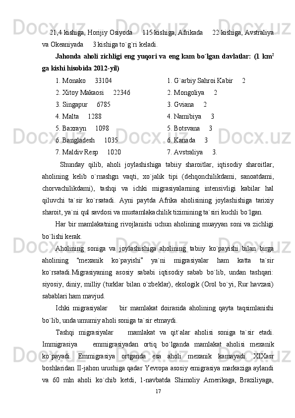  21,4 kishiga, Horijiy Osiyoda   115 kishiga, Afrikada   22 kishiga, Avstraliya  
va Okeaniyada   3 kishiga to`g`ri keladi.	

Jahonda   aholi   zichligi   eng   yuqori   va   eng  kam   bo`lgan   davlatlar:   (1  km 2
ga kishi hisobida 2012-yil)
1. Monako   33104 
 1. G`arbiy Sahroi Kabir   2 	
2. Xitoy Makaosi   2	
 2 346  2. Mongoliya   2 	
3. Singapur   6785 	
 3. Gviana   2 	
4. Malta   1288 	
 4. Namibiya   3 	
5. Baxrayn   1098 	
 5. Botsvana   3 	
6. Bangladesh   1035	
 6. Kanada   3 	
7. Maldiv Resp   1020  	
 7. Avstraliya   3.	
Shunday   qilib,   aholi   joylashishiga   tabiiy   sharoitlar,   iqtisodiy   sharoitlar,
aholining   kelib   o`rnashgn   vaqti,   xo`jalik   tipi   (dehqonchilikdami,   sanoatdami,
chorvachilikdami),   tashqi   va   ichki   migrasiyalarning   intensivligi   kabilar   hal
qiluvchi   ta`sir   ko`rsatadi.   Ayni   paytda   Afrika   aholisining   joylashishiga   tarixiy
sharoit, ya`ni qul savdosi va mustamlakachilik tizimining ta`siri kuchli bo`lgan.
Har bir  mamlakatning rivojlanishi  uchun aholining muayyan soni  va zichligi
bo`lishi kerak.
Aholining   soniga   va   joylashishiga   aholining   tabiiy   ko`payishi   bilan   birga
aholining   mexanik   ko`payishi   ya`ni   migrasiyalar   ham   katta   ta`sir	
 
ko`rsatadi.Migrasiyaning   asosiy   sababi   iqtisodiy   sabab   bo`lib,   undan   tashqari:
siyosiy, diniy, milliy (turklar bilan o`zbeklar), ekologik (Orol bo`yi, Rur havzasi)
sabablari ham mavjud.
Ichki   migrasiyalar     bir   mamlakat   doirasida   aholining   qayta   taqsimlanishi	

bo`lib, unda umumiy aholi soniga ta`sir etmaydi.
Tashqi   migrasiyalar     mamlakat   va   qit`alar   aholisi   soniga   ta`sir   etadi.	

Immigrasiya     emmigrasiyadan   ortiq   bo`lganda   mamlakat   aholisi   mexanik	

ko`payadi.   Emmigrasiya   ortganda   esa   aholi   mexanik   kamayadi.   XIXasr
boshlaridan II-jahon urushiga qadar Yevropa asosiy emigrasiya markaziga aylandi
va   60   mln   aholi   ko`chib   ketdi,   1-navbatda   Shimoliy   Amerikaga,   Braziliyaga,
17 