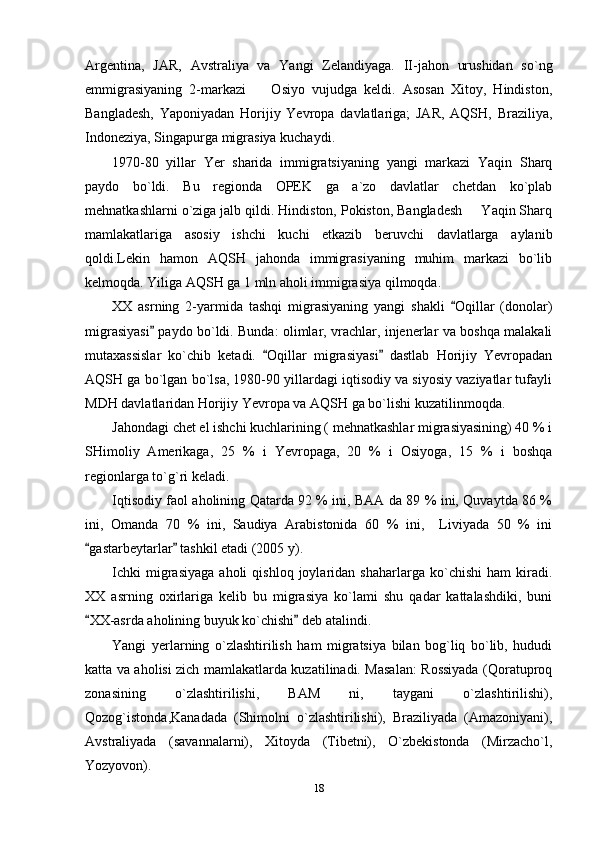 Argentina,   JAR,   Avstraliya   va   Yangi   Zelandiyaga.   II-jahon   urushidan   so`ng
emmigrasiyaning   2-markazi     Osiyo   vujudga   keldi.   Asosan   Xitoy,   Hindiston,
Bangladesh,   Yaponiyadan   Horijiy   Yevropa   davlatlariga;   JAR,   AQSH,   Braziliya,
Indoneziya, Singapurga migrasiya kuchaydi.
1970-80   yillar   Yer   sharida   immigratsiyaning   yangi   markazi   Yaqin   Sharq
paydo   bo`ldi.   Bu   regionda   OPEK   ga   a`zo   davlatlar   chetdan   ko`plab
mehnatkashlarni o`ziga jalb qildi. Hindiston, Pokiston, Bangladesh   Yaqin Sharq	

mamlakatlariga   asosiy   ishchi   kuchi   etkazib   beruvchi   davlatlarga   aylanib
qoldi.Lekin   hamon   AQSH   jahonda   immigrasiyaning   muhim   markazi   bo`lib
kelmoqda. Yiliga AQSH ga 1 mln aholi immigrasiya qilmoqda.
XX   asrning   2-yarmida   tashqi   migrasiyaning   yangi   shakli   Oqillar   (donolar)	

migrasiyasi  paydo bo`ldi. Bunda: olimlar, vrachlar, injenerlar va boshqa malakali	

mutaxassislar   ko`chib   ketadi.   Oqillar   migrasiyasi   dastlab   Horijiy   Yevropadan	
 
AQSH ga bo`lgan bo`lsa, 1980-90 yillardagi iqtisodiy va siyosiy vaziyatlar tufayli
MDH davlatlaridan Horijiy Yevropa va AQSH ga bo`lishi kuzatilinmoqda.
Jahondagi chet el ishchi kuchlarining ( mehnatkashlar migrasiyasining) 40 % i
SHimoliy   Amerikaga,   25   %   i   Yevropaga,   20   %   i   Osiyoga,   15   %   i   boshqa
regionlarga to`g`ri keladi.
Iqtisodiy faol aholining Qatarda 92 % ini, BAA da 89 % ini, Quvaytda 86 %
ini,   Omanda   70   %   ini,   Saudiya   Arabistonida   60   %   ini,     Liviyada   50   %   ini
gastarbeytarlar  tashkil etadi (2005 y).	
 
Ichki   migrasiyaga   aholi   qishloq   joylaridan  shaharlarga   ko`chishi   ham   kiradi.
XX   asrning   oxirlariga   kelib   bu   migrasiya   ko`lami   shu   qadar   kattalashdiki,   buni
XX-asrda aholining buyuk ko`chishi  deb atalindi.
 
Yangi   yerlarning   o`zlashtirilish   ham   migratsiya   bilan   bog`liq   bo`lib,   hududi
katta va aholisi zich mamlakatlarda kuzatilinadi. Masalan: Rossiyada (Qoratuproq
zonasining   o`zlashtirilishi,   BAM   ni,   taygani   o`zlashtirilishi),
Qozog`istonda,Kanadada   (Shimolni   o`zlashtirilishi),   Braziliyada   (Amazoniyani),
Avstraliyada   (savannalarni),   Xitoyda   (Tibetni),   O`zbekistonda   (Mirzacho`l,
Yozyovon).
18 