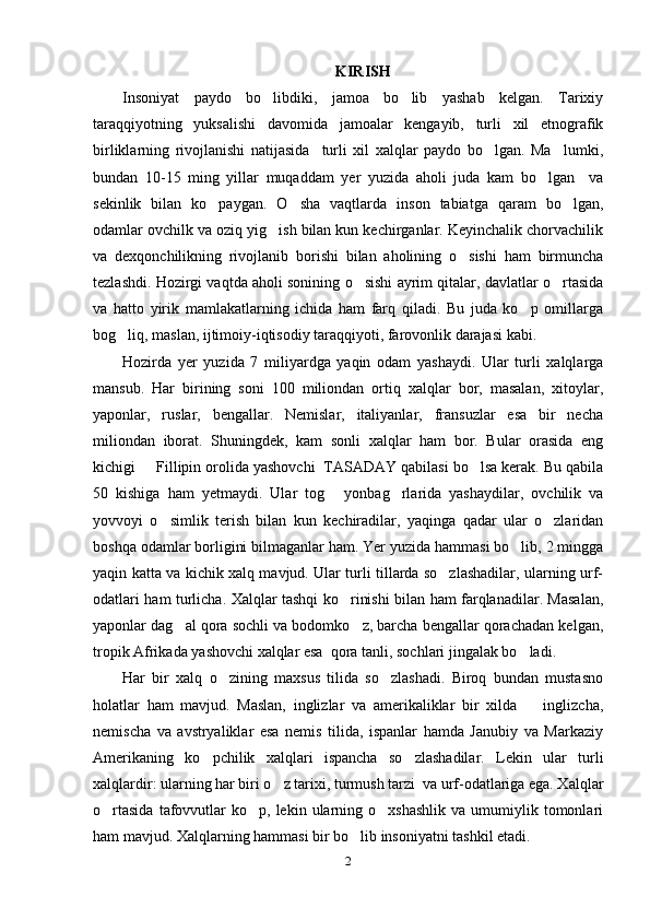 KIRISH
Insoniyat   paydo   bo libdiki,   jamoa   bo lib   yashab   kelgan.   Tarixiy 
taraqqiyotning   yuksalishi   davomida   jamoalar   kengayib,   turli   xil   etnografik
birliklarning   rivojlanishi   natijasida     turli   xil   xalqlar   paydo   bo lgan.   Ma lumki,	
 
bundan   10-15   ming   yillar   muqaddam   yer   yuzida   aholi   juda   kam   bo lgan     va	

sekinlik   bilan   ko paygan.   O sha   vaqtlarda   inson   tabiatga   qaram   bo lgan,	
  
odamlar ovchilk va oziq yig ish bilan kun kechirganlar. Keyinchalik chorvachilik	

va   dexqonchilikning   rivojlanib   borishi   bilan   aholining   o sishi   ham   birmuncha	

tezlashdi. Hozirgi vaqtda aholi sonining o sishi ayrim qitalar, davlatlar o rtasida	
 
va   hatto   yirik   mamlakatlarning   ichida   ham   farq   qiladi.   Bu   juda   ko p   omillarga	

bog liq, maslan, ijtimoiy-iqtisodiy taraqqiyoti, farovonlik darajasi kabi. 	

Hozirda   yer   yuzida   7   miliyardga   yaqin   odam   yashaydi.   Ular   turli   xalqlarga
mansub.   Har   birining   soni   100   miliondan   ortiq   xalqlar   bor,   masalan,   xitoylar,
yaponlar,   ruslar,   bengallar.   Nemislar,   italiyanlar,   fransuzlar   esa   bir   necha
miliondan   iborat.   Shuningdek,   kam   sonli   xalqlar   ham   bor.   Bular   orasida   eng
kichigi   Fillipin orolida yashovchi  TASADAY qabilasi bo lsa kerak. Bu qabila	
 
50   kishiga   ham   yetmaydi.   Ular   tog   yonbag rlarida   yashaydilar,   ovchilik   va	
 
yovvoyi   o simlik   terish   bilan   kun   kechiradilar,   yaqinga   qadar   ular   o zlaridan	
 
boshqa odamlar borligini bilmaganlar ham. Yer yuzida hammasi bo lib, 2 mingga	

yaqin katta va kichik xalq mavjud. Ular turli tillarda so zlashadilar, ularning urf-	

odatlari ham turlicha. Xalqlar tashqi ko rinishi bilan ham farqlanadilar. Masalan,	

yaponlar dag al qora sochli va bodomko z, barcha bengallar qorachadan kelgan,	
 
tropik Afrikada yashovchi xalqlar esa  qora tanli, sochlari jingalak bo ladi. 	

Har   bir   xalq   o zining   maxsus   tilida   so zlashadi.   Biroq   bundan   mustasno	
 
holatlar   ham   mavjud.   Maslan,   inglizlar   va   amerikaliklar   bir   xilda     inglizcha,	

nemischa   va   avstryaliklar   esa   nemis   tilida,   ispanlar   hamda   Janubiy   va   Markaziy
Amerikaning   ko pchilik   xalqlari   ispancha   so zlashadilar.   Lekin   ular   turli	
 
xalqlardir: ularning har biri o z tarixi, turmush tarzi  va urf-odatlariga ega. Xalqlar	

o rtasida  tafovvutlar  ko p,  lekin  ularning  o xshashlik   va  umumiylik  tomonlari	
  
ham mavjud. Xalqlarning hammasi bir bo lib insoniyatni tashkil etadi.	

2 