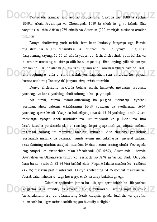 Yevropada   erkaklar   soni   ayollar   soniga   teng.   Osiyoda   har   1000   ta   ayolga
1049ta   erkak,   Avstraliya   va   Okeoniyada   1039   ta   erkak   to g ri   keladi.   Shu 
vaqtning   o zida   Afrika   (979   erkak)   va   Amerika   (990   erkak)da   aksincha   ayollar	

ustundir. 
Dunyo   aholisining   yosh   tarkibi   ham   katta   hududiy   farqlarga   ega.   Bunda
tug ilish   va   o lim   dinamikasi   hal   qiiluvchi   ro l   o ynaydi.   Tug ilish	
    
darajasining keyingi 10-15 yil ichida yuqori bo lishi aholi ichida yosh bolalar va	

o smirlar  umrining o sishiga  olib keldi. Agar  tug ilish  keyingi  yillarda pasaya	
  
brogan bo lsa, bolalar va o smirlarning jami aholi sonidagi ulushi past bo ladi.	
  
Shu   vaqtning   o zida   o rta   va   kichik   yoshdagi   aholi   soni   va   ulushi   ko payadi	
  
hamda aholining  keksayish  jarayoni rivojlanishi mumkin.
 
Dunyo   aholisining   tarkibida   bolalar   ulushi   kamayib,   mehnatga   layoqatli
yoshdagi  va keksa yoshdagi aholi salmog i ko paymoqda. 	
 
Ma lumki,   dunyo   mamlakatlarining   ko piligida   mehnatga   layoqatli	
 
yoshdagi   aholi   qatoriga   erkaklarning   16-59   yoshdagi   va   ayollarning   16-54
yoshdagi qismi kiradi. Yuqorida keltirilgan jadvalda 15-64 yoshdagi   aholi ulushi
mehnatga   layoqatli   aholi   ulushidan   ma lum   miqdorda   ko p.   Lekin   ma lum	
  
hisob   kitoblar   yordamida   ular   o rtasidagi   farqni   qisqartirish   va   natijada   mehnat	

resurslari   salmog ini   tahminan   aniqlash   mumkin.   Ana   shunday   yondashuv	

yordamida   materik   va   okeanlar   hamda   ayrim   mamlakatlarda     mavjud   mehnat
resurslarining ulushini aniqlash mumkin. Mehnat  resurslarining ulushi Yevropada
eng   yuqori   ko rsatkichlar   bilan   ifodalanadi   (62-64%),   Amerikada     hamda	

Avstraliya   va   Okeaniyada   ushbu   ko rsatkich   56-58   %   ni   tashkil   etadi.   Osiyoda	

ham bu ko rsatkich 53-54 %ni tashkil etadi. Faqat Afrikada mazkur ko rsatkich	
 
(49   %)   nisbatan   past   hisoblanadi.   Dunyo   aholisining   54   %   mehnat   resurslaridan
iborat. Jahon aholisi o ziga hos irqiy, etnik va diniy tarkiblarga ega.	

                      Odamlar   qadimdan   jamoa   bo lib,   qon-qarindohish   bo lib   yashab	
 
kelganlar.   Ana   shunday   birikmalarning   eng   muhimlari   ularning   irqiy   va   etnik
birikmalaridir.   Irq   bu   odamlarning   kelib   chiqishi   gavda   tuzilishi   va   qiyofasi
o xshash bo lgan tarixan tarkib topgan hududiy birligidir.	
 
20 