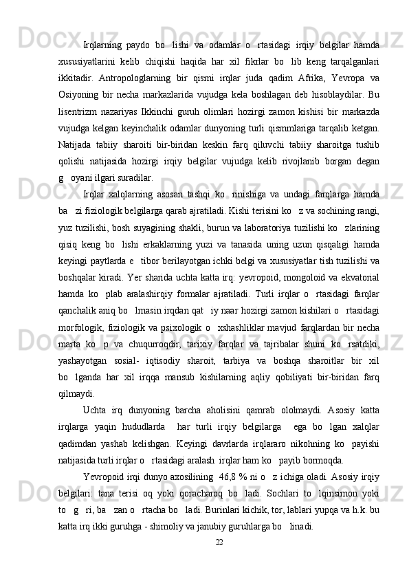   Irqlarning   paydo   bo lishi   va   odamlar   o rtasidagi   irqiy   belgilar   hamda 
xususiyatlarini   kelib   chiqishi   haqida   har   xil   fikrlar   bo lib   keng   tarqalganlari	

ikkitadir.   Antropologlarning   bir   qismi   irqlar   juda   qadim   Afrika,   Yevropa   va
Osiyoning   bir   necha   markazlarida   vujudga   kela   boshlagan   deb   hisoblaydilar.   Bu
lisentrizm   nazariyas   Ikkinchi   guruh   olimlari   hozirgi   zamon   kishisi   bir   markazda
vujudga kelgan keyinchalik odamlar dunyoning turli qismmlariga tarqalib ketgan.
Natijada   tabiiy   sharoiti   bir-biridan   keskin   farq   qiluvchi   tabiiy   sharoitga   tushib
qolishi   natijasida   hozirgi   irqiy   belgilar   vujudga   kelib   rivojlanib   borgan   degan
g oyani ilgari suradilar.	

Irqlar   xalqlarning   asosan   tashqi   ko rinishiga   va   undagi   farqlarga   hamda	

ba zi fiziologik belgilarga qarab ajratiladi. Kishi terisini ko z va sochining rangi,	
 
yuz tuzilishi, bosh suyagining shakli, burun va laboratoriya tuzilishi ko zlarining	

qisiq   keng   bo lishi   erkaklarning   yuzi   va   tanasida   uning   uzun   qisqaligi   hamda	

keyingi paytlarda e tibor berilayotgan ichki belgi va xususiyatlar tish tuzilishi va	

boshqalar  kiradi. Yer sharida uchta katta irq: yevropoid, mongoloid va ekvatorial
hamda   ko plab   aralashirqiy   formalar   ajratiladi.   Turli   irqlar   o rtasidagi   farqlar	
 
qanchalik aniq bo lmasin irqdan qat iy naar hozirgi zamon kishilari o rtasidagi	
  
morfologik,   fiziologik   va   psixologik   o xshashliklar   mavjud   farqlardan   bir   necha	

marta   ko p   va   chuqurroqdir,   tarixiy   farqlar   va   tajribalar   shuni   ko rsatdiki,	
 
yashayotgan   sosial-   iqtisodiy   sharoit,   tarbiya   va   boshqa   sharoitlar   bir   xil
bo lganda   har   xil   irqqa   mansub   kishilarning   aqliy   qobiliyati   bir-biridan   farq	

qilmaydi. 
Uchta   irq   dunyoning   barcha   aholisini   qamrab   ololmaydi.   Asosiy   katta
irqlarga   yaqin   hududlarda     har   turli   irqiy   belgilarga     ega   bo lgan   xalqlar	

qadimdan   yashab   kelishgan.   Keyingi   davrlarda   irqlararo   nikohning   ko payishi	

natijasida turli irqlar o rtasidagi aralash  irqlar ham ko payib bormoqda. 	
 
Yevropoid irqi dunyo axosilining   46,8 % ni o z ichiga oladi. Asosiy irqiy	

belgilari:   tana   terisi   oq   yoki   qoracharoq   bo ladi.   Sochlari   to lqinsimon   yoki	
 
to g ri, ba zan o rtacha bo ladi. Burinlari kichik, tor, lablari yupqa va h.k. bu	
    
katta irq ikki guruhga - shimoliy va janubiy guruhlarga bo linadi. 	

22 