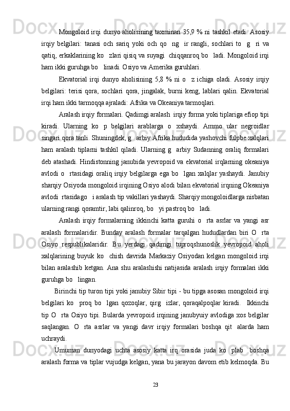 Mongoloid irqi dunyo aholisining taxminan 35,9 % ni tashkil  etadi. Asosiy
irqiy   belgilari:   tanasi   och   sariq   yoki   och   qo ng ir   rangli,   sochlari   to g ri   va   
qatiq, erkaklarining ko zlari qisiq va suyagi  chiqqanroq bo ladi. Mongoloid irqi	
 
ham ikki guruhga bo linadi. Osiyo va Amerika guruhlari. 	

Ekvatorial   irqi   dunyo   aholisining   5,8   %   ni   o z   ichiga   oladi.   Asosiy   irqiy	

belgilari:   terisi   qora,   sochlari   qora,   jingalak,   burni   keng,   lablari   qalin.   Ekvatorial
irqi ham ikki tarmoqqa ajraladi: Afrika va Okeaniya tarmoqlari.
Aralash irqiy formalari. Qadimgi aralash  irqiy forma yoki tiplariga efiop tipi
kiradi.   Ularning   ko p   belgilari   arablarga   o xshaydi.   Ammo   ular   negroidlar	
 
singari qora tanli. Shuningdek, g arbiy Afrika hududida yashovchi fulpbe xalqlari	

ham   aralash   tiplarni   tashkil   qiladi.   Ularning   g arbiy   Sudanning   oraliq   formalari	

deb atashadi. Hindistonning janubida yevropoid va ekvatorial irqlarning okeaniya
avlodi   o rtasidagi   oraliq   irqiy   belgilarga   ega   bo lgan   xalqlar   yashaydi.   Janubiy	
 
sharqiy Osiyoda mongoloid irqining Osiyo alodi bilan ekvatorial irqning Okeaniya
avlodi  rtasidago i aralash tip vakillari yashaydi. Sharqiy mongoloidlarga nisbatan	

ularning rangi qoramtir, labi qalinroq, bo yi pastroq bo ladi. 	
 
Aralash   irqiy   formalarning   ikkinchi   katta   guruhi   o rta   asrlar   va   yangi   asr	

aralash   formalaridir.   Bunday   aralash   formalar   tarqalgan   hududlardan   biri   O rta	

Osiyo   respublikalaridir.   Bu   yerdagi   qadimgi   tuproqshunoslik   yevropoid   aholi
xalqlarining   buyuk   ko chish   davrida   Markaziy   Osiyodan   kelgan   mongoloid   irqi	

bilan   aralashib   ketgan.   Ana   shu   aralashishi   natijasida   aralash   irqiy   formalari   ikki
guruhga bo lingan.	

Birinchi tip turon tipi yoki janubiy Sibir tipi - bu tipga asosan mongoloid irqi
belgilari   ko proq   bo lgan   qozoqlar,   qirg izlar,   qoraqalpoqlar   kiradi.     Ikkinchi
  
tip O rta Osiyo  tipi. Bularda yevropoid irqining janubyuiy avlodiga xos  belgilar	

saqlangan.   O rta   asrlar   va   yangi   davr   irqiy   formalari   boshqa   qit alarda   ham	
 
uchraydi. 
Umuman   dunyodagi   uchta   asosiy   katta   irq   orasida   juda   ko plab     boshqa	

aralash forma va tiplar vujudga kelgan, yana bu jarayon davom etib kelmoqda. Bu
23 