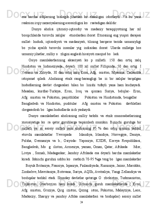 esa   barcha   irfqlarning   biologik   jihatdan   bir   ekanligini   isbotlaydi.   Va   bu   yana
reaksion irqiy nazariyalarning asossizligini ko rsatadigan dalildir.  
  Dunyo   aholisi   ijtimoiy-iqtisodiy   va   madaniy   taraqqiyotning   har   xil
bosqichlarida turuvchi xalqlar  etnoslardan iborat. Etnosning eng yuqori darajasi	

millat-   hududi,   iqtisodiyoti   va   madaniyati,   tilining   barqaror   tarzda   umumiyligi
bo yicha   ajralib   turuvchi   insonlar   yig indisidan   iborat.   Ularda   millatga   hos	
 
umumiy jihatlar, milliy o zligini anglash hissiyoti manjud bo ladi.	
 
Osiyo   mamlakatlarining   aksariyati   ko p   millatli.   150   dan   ortiq   xalq	

Hindiston   va   Indoneziyada,   deyarli   100   xil   millat   Fillipinda,   50   dan   ortig I	

Vetnam   va   Xitoyda,   30   dan   ortiq   xalq   Eron,   Afg oniston,   Myanma,   Tailandda	

istiqomat   qiladi.   Aholining   etnik   rang-barangligi   ba zi   bir   xalqlar   tarqalgan	

hududlarning   davlat   chegaralari   bilan   bo linishi   tufayli   yana   ham   kuchayadi.	

Masalan,   kurdlar-Turkiya,   Eron,   Iroq   va   qisman   Suriya,   belujlar-   Eron,
Afg oniston   va   Pokiston,   panjobliklar     Pokiston   va   Hindistonda,   bengallar  	
  
Bangladesh   va   Hindiston,   pushtular   Afg oniston   va   Pokiston     davblatlari	
 
chegaradosh bo lgan hududlarda zich yashaydi.	

Dunyo   mamlakatlari   aholisining   milliy   tarkibi   va   etnik   munosabatlarining
xususiyatiga   ko ra   qator   guruhlarga   taqsimlash   mumkin.   Birinchi   guruhga   bir

millatli   ya ni   asosiy   millati   jami   aholisining   95   %   dan   ortiq   qismini   tashkil	

etuvchi   mamlakatlar:   Yevropada     Islandiya,   Irlandiya,   Norvegiya,   Daniya,	

Polsha,   Germaniya   va   b.;   Osiyoda-   Yaponiya,   KXDR,   Koreya   Respublikasi,
Bangladesh,   Mo g iliston,   Armeniya,   yaman,   Oman,   Qatar;   Afrikada     Misr,	
  
Liviya   ,   Somali,   Madagaskar;   Janubiy   Afrikada   esa   deyarli   barcha   mamlakatlar
kiradi. Ikkinchi guruhni ushbu ko rsatkich 70-95 %ga teng bo lgan mamlakatlar	
 
 Buyuk Britaniya, Fransiya, Ispaniya, Finlandiyada, Ruminiya, Jazoir, Marokko,	

Zimbabve, Mavritaniya, Botsvana, Suriya, AQSh, Avstraliya, Yangi Zellandiya va
boshqalar   tashkil   etadi.   Shunday   davlatlar   qatoriga   O zbekiston,   Turkmaniston,	

Tojikiston,   Ozarboyjon   ham   kiradi.   Uchunchi   guruh   mamlakatlarida   (   Eron,
Afg oniston,   Gruziya,   Qirg iziston,   Qozog iston,   Pokiston,   Malayziya,   Laos,	
  
Markaziy,   Sharqiy   va   janubiy   Afrika   mamlakatlari   va   boshqalar)   asosiy   millat
24 