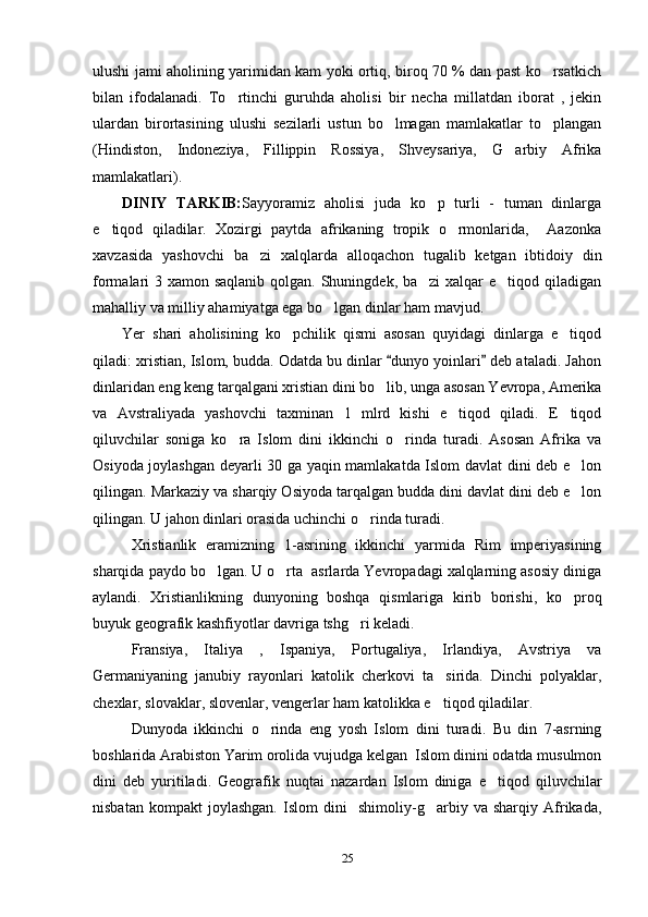 ulushi jami aholining yarimidan kam yoki ortiq, biroq 70 % dan past ko rsatkich
bilan   ifodalanadi.   To rtinchi   guruhda   aholisi   bir   necha   millatdan   iborat   ,   jekin	

ulardan   birortasining   ulushi   sezilarli   ustun   bo lmagan   mamlakatlar   to plangan	
 
(Hindiston,   Indoneziya,   Fillippin   Rossiya,   Shveysariya,   G arbiy   Afrika	

mamlakatlari).
DINIY   TARKIB: Sayyoramiz   aholisi   juda   ko p   turli   -   tuman   dinlarga	

e tiqod   qiladilar.   Xozirgi   paytda   afrikaning   tropik   o rmonlarida,     Aazonka	
 
xavzasida   yashovchi   ba zi   xalqlarda   alloqachon   tugalib   ketgan   ibtidoiy   din	

formalari 3 xamon saqlanib qolgan. Shuningdek, ba zi  xalqar e tiqod qiladigan	
 
mahalliy va milliy ahamiyatga ega bo lgan dinlar ham mavjud.	

Yer   shari   aholisining   ko pchilik   qismi   asosan   quyidagi   dinlarga   e tiqod	
 
qiladi: xristian, Islom, budda. Odatda bu dinlar  dunyo yoinlari  deb ataladi. Jahon	
 
dinlaridan eng keng tarqalgani xristian dini bo lib, unga asosan Yevropa, Amerika	

va   Avstraliyada   yashovchi   taxminan   1   mlrd   kishi   e tiqod   qiladi.   E tiqod	
 
qiluvchilar   soniga   ko ra   Islom   dini   ikkinchi   o rinda   turadi.   Asosan   Afrika   va	
 
Osiyoda joylashgan deyarli 30 ga yaqin mamlakatda Islom davlat dini deb e lon	

qilingan. Markaziy va sharqiy Osiyoda tarqalgan budda dini davlat dini deb e lon

qilingan. U jahon dinlari orasida uchinchi o rinda turadi.	

Xristianlik   eramizning   1-asrining   ikkinchi   yarmida   Rim   imperiyasining
sharqida paydo bo lgan. U o rta  asrlarda Yevropadagi xalqlarning asosiy diniga	
 
aylandi.   Xristianlikning   dunyoning   boshqa   qismlariga   kirib   borishi,   ko proq	

buyuk geografik kashfiyotlar davriga tshg ri keladi. 	

Fransiya,   Italiya   ,   Ispaniya,   Portugaliya,   Irlandiya,   Avstriya   va
Germaniyaning   janubiy   rayonlari   katolik   cherkovi   ta sirida.   Dinchi   polyaklar,	

chexlar, slovaklar, slovenlar, vengerlar ham katolikka e tiqod qiladilar. 

Dunyoda   ikkinchi   o rinda   eng   yosh   Islom   dini   turadi.   Bu   din   7-asrning	

boshlarida Arabiston Yarim orolida vujudga kelgan  Islom dinini odatda musulmon
dini   deb   yuritiladi.   Geografik   nuqtai   nazardan   Islom   diniga   e tiqod   qiluvchilar	

nisbatan   kompakt   joylashgan.   Islom   dini     shimoliy-g arbiy   va   sharqiy   Afrikada,	

25 