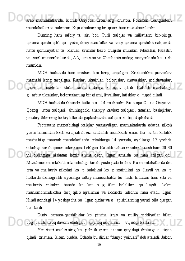 arab   mamlakatlarida,   kichik   Osiyoda,   Eron,   afg oniston,   Pokiston,   Bangladesh
mamlakatlarida hukmron. Kipr aholisining bir qismi ham musulmonlardir.
Dinning   ham   salbiy   ta siri   bor.   Turli   xalqlar   va   millatlarni   bir-biriga	

qarama-qarshi qilib qo yishi, diniy xurofotlar va diniy qarama-qarshilik natijasida	

hatto   qonuniyatlar   to kishlar,   urishlar   kelib   chiqishi   mumkin.   Masalan,   Falastin

va isroil munosabatlarida, Afg oniston va Chechenistondagi voqyealarda ko rish	
 
mumkin.
MDH   hududida   ham   xristian   dini   keng   tarqalgan.   Xristianlikni   pravoslav
mazhabi   keng   tarqalgan.   Ruslar,   ukrainlar,   beloruslar,   chuvashlar,   moldavanlar,
gruzinlar,   osetinlar   kbilar   xristian   diniga   e tiqod   qiladi.   Katolik   mazhabiga	

g arbiy ukrainlar, beloruslarning bir qismi, litvalikar, latishlar e tiqod qiladi. 	
 
MDH hududida ikkinchi katta din - Islom dinidir. Bu dinga O rta Osiyo va	

Qozog iston   xalqlari,   shuningdek,   sharqiy   kavkaz   xalqlari,   tatarlar,   bashqirlar,	

janubiy Sibirning turkiy tillarida gaplashuvchi xalqlari e tiqod qilishadi.	

Protestant   mazxabidagi   xalqlar   yashaydigan   mamlakatlarda   odatda   nikoh
yoshi   hammdan  kech   va   ajralish   esa   unchalik   murakkab   emas.   Ba zi   bir   katolik	

mazhabiga   mansub   mamlakatlarda   erkaklarga   14   yoshda,   ayollarga   12   yoshda
nikohga kirish qonun bilan ruxsat etilgan. Katolik uchun nikohni buzish ham 20-30
yil   oldingiga   nisbatan   hozir   ancha   oson.   Ilgari   amalda   bu   man   etilgan   edi.
Musulmon mamlakatlarida nikohga kirish yoshi juda kichik. Bu mamlakatlarda din
erta   va   majburiy   nikohni   ko p   bolalikni   ko p   xotinlikni   qo llaydi   va   ko p	
   
hollarda demografik siyosatga  salbiy munosabatda  bo ladi. Induizm ham  erta va	

majburiy   nikohni   hamda   ko kat   o g itlar   bolalikni   qo llaydi.   Lekin	
   
musulmonchilikdan   farq   qilib   ajralishni   va   ikkinchi   nikohni   man   etadi.   Ilgari
Hindistondagi 14 yoshgacha bo lgan qizlar va o spirinlarning yarmi oila qurgan
 
bo lardi.	

Diniy   qarama-qarshiliklar   ko pincha   irqiy   va   milliy   ziddiyatlar   bilan	

bog lanib, uzoq davom etadigan  qaynoq nuqtalarni  vujudga keltiradi. 	
  
Yer   shari   axolisining   ko pchilik   qismi   asosan   quyidagi   dinlarga   e tiqod	
 
qiladi: xristian, Islom, budda. Odatda bu dinlar  dunyo yoinlari  deb ataladi. Jahon	
 
26 