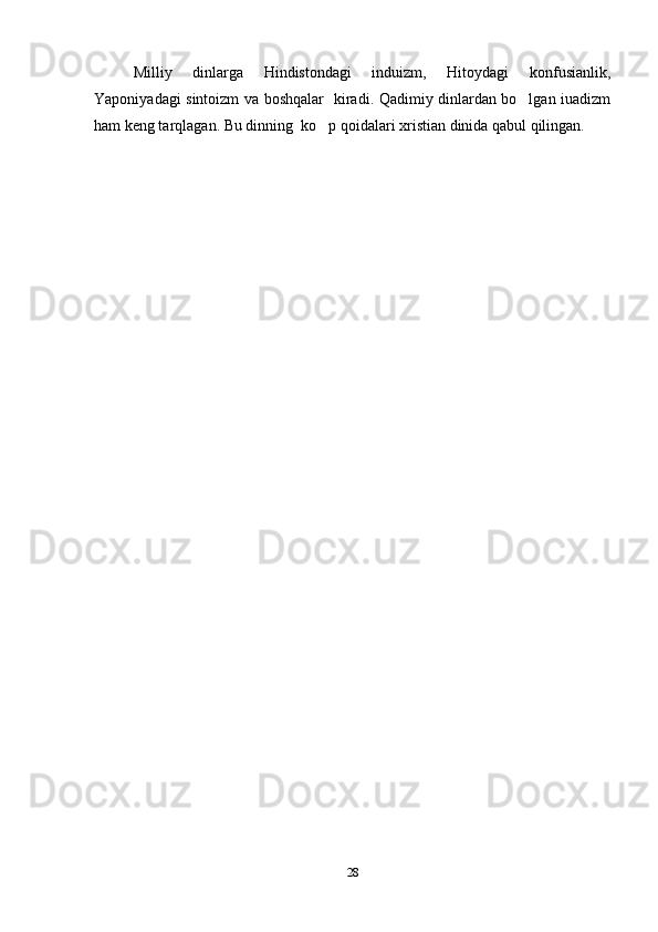Milliy   dinlarga   Hindistondagi   induizm,   Hitoydagi   konfusianlik,
Yaponiyadagi sintoizm va boshqalar   kiradi. Qadimiy dinlardan bo lgan iuadizm
ham keng tarqlagan. Bu dinning  ko p qoidalari xristian dinida qabul qilingan.	

28 