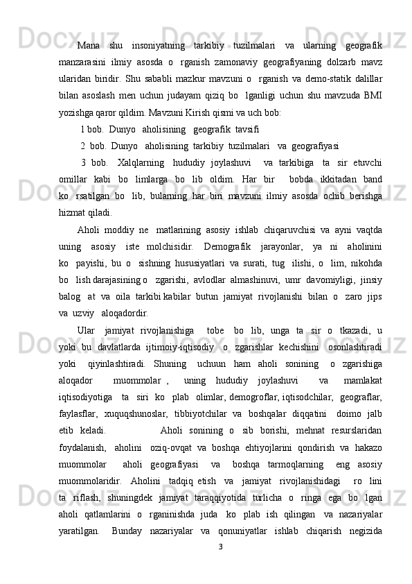 Mana   shu   insoniyatning   tarkibiy   tuzilmalari   va   ularning   geografik
manzarasini   ilmiy   asosda   o rganish   zamonaviy   geografiyaning   dolzarb   mavz
ularidan   biridir.   Shu   sababli   mazkur   mavzuni   o rganish   va   demo-statik   dalillar	

bilan   asoslash   men   uchun   judayam   qiziq   bo lganligi   uchun   shu   mavzuda   BMI	

yozishga qaror qildim. Mavzuni Kirish qismi va uch bob:
  1 bob.  Dunyo   aholisining   geografik  tavsifi
  2  bob.  Dunyo   aholisining  tarkibiy  tuzilmalari   va  geografiyasi  
  3   bob.     Xalqlarning     hududiy   joylashuvi       va   tarkibiga     ta sir   etuvchi	

omillar   kabi   bo limlarga   bo lib   oldim.   Har   bir     bobda   ikkitadan   band	
 
ko rsatilgan   bo lib,   bularning   har   biri   mavzuni   ilmiy   asosda   ochib   berishga	
 
hizmat qiladi.
Aholi   moddiy   ne matlarining   asosiy   ishlab   chiqaruvchisi   va   ayni   vaqtda	

uning   asosiy   iste molchisidir.   Demografik   jarayonlar,   ya ni   aholinini	
 
ko payishi,   bu   o sishning   hususiyatlari   va   surati,   tug ilishi,   o lim,   nikohda	
   
bo lish darajasining o zgarishi,  avlodlar  almashinuvi,  umr  davomiyligi,  jinsiy
 
balog at  va  oila  tarkibi kabilar  butun  jamiyat  rivojlanishi  bilan  o zaro  jips	
 
va  uzviy   aloqadordir.
Ular     jamiyat    rivojlanishiga        tobe     bo lib,   unga   ta sir   o tkazadi,   u	
  
yoki  bu  davlatlarda  ijtimoiy-iqtisodiy   o zgarishlar  kechishini   osonlashtiradi	

yoki       qiyinlashtiradi.     Shuning       uchuun     ham     aholi     sonining       o zgarishiga	

aloqador         muommolar   ,       uning     hududiy     joylashuvi         va       mamlakat
iqtisodiyotiga     ta siri   ko plab   olimlar, demogroflar, iqtisodchilar,   geograflar,	
 
faylasflar,   xuquqshunoslar,   tibbiyotchilar   va   boshqalar   diqqatini     doimo   jalb
etib   keladi.                               Aholi    sonining   o sib    borishi,    mehnat    resurslaridan	

foydalanish,   aholini   oziq-ovqat  va  boshqa  ehtiyojlarini  qondirish  va  hakazo
muommolar         aholi     geografiyasi       va       boshqa     tarmoqlarning       eng     asosiy
muommolaridir.     Aholini     tadqiq   etish     va     jamiyat     rivojlanishidagi       ro lini	

ta riflash,   shuningdek   jamiyat    taraqqiyotida   turlicha   o ringa   ega   bo lgan	
  
aholi   qatlamlarini   o rganinishda   juda     ko plab   ish   qilingan     va   nazariyalar	
 
yaratilgan.       Bunday     nazariyalar     va     qonuniyatlar     ishlab     chiqarish     negizida
3 