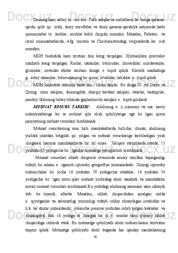 Dinning ham salbiy ta siri bor. Turli xalqlar va millatlarni bir-biriga qarama-
qarshi   qilib   qo yishi,   diniy   xurofotlar   va   diniy   qarama-qarshilik   natijasida   hatto	

qonuniyatlar   to kishlar,   urishlar   kelib   chiqishi   mumkin.   Masalan,   Falastin     va

isroil   munosabatlarida,   Afg oniston   va   Chechenistondagi   voqyealarda   ko rish	
 
mumkin.
MDH   hududida   ham   xristian   dini   keng   tarqalgan.   Xristianlikni   pravoslav
mazhabi   keng   tarqalgan.   Ruslar,   ukrainlar,   beloruslar,   chuvashlar,   moldavanlar,
gruzinlar,   osetinlar   kbilar   xristian   diniga   e tiqod   qiladi.   Katolik   mazhabiga	

g arbiy ukrainlar, beloruslarning bir qismi, litvalikar, latishlar e tiqod qiladi. 	
 
MDH hududida ikkinchi katta din - Islom dinidir. Bu dinga O rta Osiyo va	

Qozog iston   xalqlari,   shuningdek,   sharqiy   kavkaz   xalqlari,   tatarlar,   bashqirlar,	

janubiy Sibirning turkiy tillarida gaplashuvchi xalqlari e tiqod qilishadi.	

MEHNAT   RESURS   TARKIBI:       Aholining   o z   jismoniy   va   ma naviy
 
imkoniyatlariga   ko ra   mehnat   qila   olish   qobiliyatiga   ega   bo lgan   qismi	
 
jamiyatning mehnat resurslari hisoblanadi.
Mehnat   resurslariing   soni   turli   mamlakatlarda   turlicha,   chunki,   aholining
yurldik   jihatdan   belgilab   qo yilgan   va   mehnat   resurslariga   kiritiladigan   yosh	

chegarasi   hamma   mamlakatlarda   bir   xil   emas.     Xalqaro   statistikada,odatda,   15
yoshdan 65 yoshgacha bo lganlar mexnatga yaroqliaholi xisoblanadi.	

  Mexnat   resurslari   ishlab   chiqarish   zvenosida   asosiy   vazifani   bajarganligi
tufayli   bu   sohani   o rganish   iqtisodiy   geografiya   zimmasidadir.   Xozirgi   iqtisodiy	

tushunchalar   bo yicha   16   yoshdan   59   yoshgacha   erkaklar,   16   yoshdan   54	

yoshgacha   bo lgan   xotin-qilar   mehnat   yoshidagi   aholi   sanaladi   va   mamlakatni	

asosiy mexnat resurslari xisoblanadi.Bu yoshdagi aholining xammasi xam ishlaydi
deb   bo lmaydi,   albatta.   Masalan,   ishlab   chiqarishdan   ajralgan   xolda	

o qiyotganlar   va   salomatligi   yomonligi   tufayli   ishlay   olmaydigan   invalidlar   va	

h.k. lar shular jmlasidandir. Aksincha pensiya yoshidan oshib ketgan keksalar   va
shuningdek,   hali   16   yoshga   to lmagan   ba zi   o smirlar   ham   ijtimoiy   ishlab	
  
chiqarishga   ishtirok   etadi.   Bu   mehnatga   qobiliyatli   aholi   tushunchasini   kiritishni
taqozo   qiladi.   Mehnatga   qobiliyatli   aholi   deganda   har   qanday   mamlakatning
31 