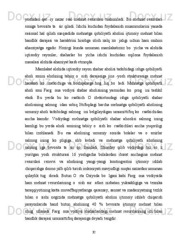 yoshidan   qat iy   nazar   real   mehnat   resurslari   tushuniladi.   Bu   mehnat   resurslari
soniga   bevosita   ta sir   qiladi.   Ishchi   kuchidan   foydalanish   muammolarini   yanada	

rasional   hal   qilish   maqsadida   mehnatga   qobiliyatli   aholini   ijtimoiy   mehnat   bilan
bandlik   darajasi   va   haraktrini   hisobga   olish   xalq   xo jaligi   uchun   ham   muhim	

ahamiyatga   egadir.   Hozirgi   kunda   umuman   mamlakatimiz   bo yicha   va   alohida	

iqtisodiy   rayonlar,   shaharlar   bo yicha   ishchi   kuchidan   oqilona   foydalanish	

masalasi alohida ahamiyat kasb etmoqda. 
Mamlakat alohida iqtisodiy rayon shahar aholisi tarkibidagi ishga qobiliyatli
aholi   sonini   aholining   tabiiy   o sish   darajasiga   jins   -yosh   strukturasiga   mehnat	

harakati   ko rsatkichiga   va   boshqalarga   bog liq   bo ladi.   Mehnatga   qobiliyatli	
  
aholi   soni   Farg ona   vodiysi   shahar   aholisining   yarmidan   ko prog ini   tashkil	
  
etadi.   Bu   yerda   bu   ko rsatkich   O zbekistondagi   ishga   qobiliyatli   shahar	
 
aholisining   salmog idan   sobiq   Ittifoqdagi   barcha   mehnatga   qobiliyatli   aholining	

umumiy aholi tarkibidagi salmog ini belgilaydigan umumittifoq ko rsatkichidan	
 
ancha   kamdir.   Vodiydagi   mehnatga   qobiliyatli   shahar   ahoolisi   salmog ining	

kamligi   bu   yerda   aholi   sonining   tabiiy   o sish   ko rsatkichlari   ancha   yuqoriligi	
 
bilan   izohlanadi.   Bu   esa   aholining   umumiy   sonida   bolalar   va   o smirlar	

salmog ining   ko pligiga   olib   keladi   va   mehnatga   qobiliyatli   aholining	
 
salmog iga   bevosita   ta sir   qo llaniladi.   Shunday   qilib   vodiydagi   biz   so z
   
yuritgan   yosh   strukturasi   16   yoshgacha   bolalardan   iborat   anchagina   mehnat
resurslari   rezervi   va   aholining   yangi-yangi   kontingentini   ijtimoiy   ishlab
chiqarishga doimo jalb qilib turish imkoniyati mavjudligi nuqtai nazardan umuman
qulaylik   tug diradi.   Butun   O rta   Osiyoda   bo lgani   kabi   Farg ona   vodiysida	
   
ham   mehnat   resurslarining   o sish   sur atlari   nisbatan   yuksakligiga   va   texnika	
 
taraqqiyotining katta muvaffaqiyatlariga qaramay, sanoat va madaniyatning tezlik
bilan   o sishi   negizida   mehnatga   qobiliyatli   aholini   ijtimoiy   ishlab   chiqarish	

jarayonlarida   band   butun   aholining   40   %   bevosita   ijtimoiy   mehnat   bilan
shug ullanadi.   Farg ona   vodiysi   shaharlaridagi   mehnat   resurslarining   ish   bilan	
 
bandlik darajasi umumittifoq darajasiga deyarli tengdir. 
32 