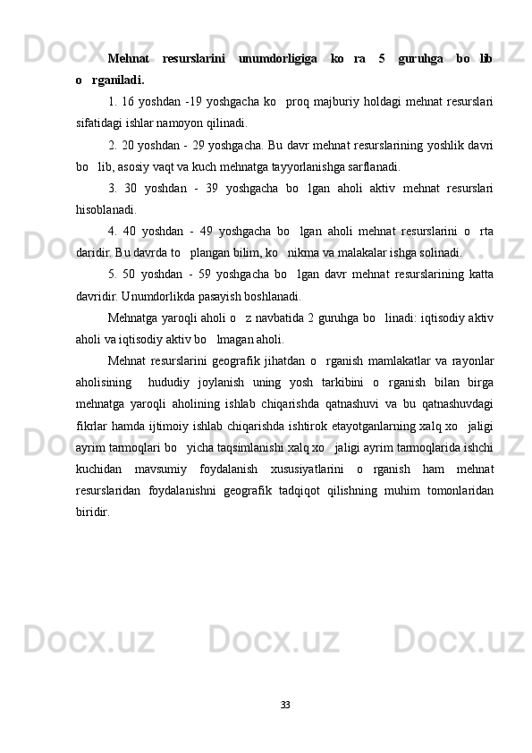 Mehnat   resurslarini   unumdorligiga   ko ra   5   guruhga   bo lib 
o rganiladi. 	

1.   16   yoshdan   -19   yoshgacha   ko proq   majburiy   holdagi   mehnat   resurslari	

sifatidagi ishlar namoyon qilinadi.
2. 20 yoshdan - 29 yoshgacha. Bu davr mehnat resurslarining yoshlik davri
bo lib, asosiy vaqt va kuch mehnatga tayyorlanishga sarflanadi. 	

3.   30   yoshdan   -   39   yoshgacha   bo lgan   aholi   aktiv   mehnat   resurslari	

hisoblanadi. 
4.   40   yoshdan   -   49   yoshgacha   bo lgan   aholi   mehnat   resurslarini   o rta
 
daridir. Bu davrda to plangan bilim, ko nikma va malakalar ishga solinadi. 	
 
5.   50   yoshdan   -   59   yoshgacha   bo lgan   davr   mehnat   resurslarining   katta	

davridir. Unumdorlikda pasayish boshlanadi. 
Mehnatga yaroqli aholi o z navbatida 2 guruhga bo linadi: iqtisodiy aktiv	
 
aholi va iqtisodiy aktiv bo lmagan aholi.	

Mehnat   resurslarini   geografik   jihatdan   o rganish   mamlakatlar   va   rayonlar	

aholisining     hududiy   joylanish   uning   yosh   tarkibini   o rganish   bilan   birga	

mehnatga   yaroqli   aholining   ishlab   chiqarishda   qatnashuvi   va   bu   qatnashuvdagi
fikrlar hamda ijtimoiy ishlab chiqarishda ishtirok etayotganlarning xalq xo jaligi	

ayrim tarmoqlari bo yicha taqsimlanishi xalq xo jaligi ayrim tarmoqlarida ishchi	
 
kuchidan   mavsumiy   foydalanish   xususiyatlarini   o rganish   ham   mehnat	

resurslaridan   foydalanishni   geografik   tadqiqot   qilishning   muhim   tomonlaridan
biridir.
33 
