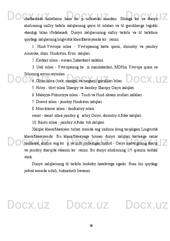 chalkashish   holatlarini   ham   ko p   uchratish   mumkin.   Shunga   ko ra   dunyo 
aholisining   milliy   tarkibi   xalqlarning   qaysi   til   oilalari   va   til   guruhlariga   tegishli
ekanligi   bilan   ifodalanadi.   Dunyo   xalqlarininng   milliy   tarkibi   va   til   tarkibini
quydagi xalqlarning lingvistik klasifikatsiyasida ko ramiz.	

1.   Hind-Yevropa   oilasi   -   Yevropaning   katta   qismi,   shimoliy   va   janubiy
Amerika, shim. Hindiston, Eron  xalqlari.
2. Kavkaz oilasi - asosan Zakavkaze xalklari
3. Ural  oilasi  -  Yevropaning ba zi  mamlakatlari, MDHni  Yevropa qismi  va	

Sibirning ayrim rayonlari.
4. Olton oilasi (turk, mongol va tungum) guruhlari bilan 
5. Hitoy - tibet oilasi Sharqiy va Janubiy Sharqiy Osiyo xalqlari
6. Malayya-Polineziya oilasi - Tinch va Hind okeani orollari xalklari
7. Dravid oilasi - janubiy Hindiston xalqlari
8. Mon-kxmer oilasi - hindixitoy oilasi
semit - xamit oilasi janubiy g arbiy Osiyo, shimoliy Afrika xalqlari.	

10. Bantu oilasi - janubiy Afrika  tub xalqlari
Xalqlar klassifikasiyasi turlari orasida eng muhimi keng tarqalgani Lingvistik
klassifikasiyasidir.   Bu   klassifikasiyaga   binoan   dunyo   xalqlari   kartasiga   nazar
tashlasak, aholisi eng ko p va zich joylashgan hudud - Osiyo materigining sharqi	

va   janubiy   sharqida   ekanini   ko ramiz.   Bu   dunyo   aholisining   1/5   qismini   tashkil	

etadi. 
Dunyo   xalqlarining   til   tarkibi   hududiy   harakterga   egadir.   Buni   biz   quydagi
jadval asosida ochib, tushuntirib beramiz.
36 