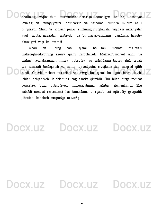 aholining     rivjlanishini     tushuntirib     berishga     qaratilgan     bo lib,     insoniyat
kelajagi     va     taraqqiyotini       boshqarish     va     bashorat       qilishda     muhim     ro l	

o ynaydi.  Shuni  ta kidlash  joizki,  aholining  rivojlanishi  haqidagi  nazariyalar	
 
vaqt     nuqtai    nazardan     nisbiydir     va   bu   nazariyalarning     qanchalik   hayotiy
ekanligini  vaqt  ko rsatadi.	

Aholi     va     uning     faol     qismi     bo lgan     mehnat     resurslari	

makroiqtisodiyotning     asosiy     qismi     hisoblanadi.     Makroiqtisodiyot     aholi     va
mehnat   resurslarining   ijtimoiy       iqtisodiy     yo nalishlarini   tadqiq   etish   orqali	

uni   samarali   boshqarish   va   milliy   iqtisodiyotni   rivojlantirishni   maqsad   qilib
oladi.   Chunki, mehnat   resurslari   va   uning   faol   qismi   bo lgan     ishchi   kuchi	

ishlab   chiqaruvchi   kuchlarning   eng   asosiy   qismidir. Shu   bilan   birga   mehnat
resurslaei     bozor     iqtisodiyoti     munosabatining     tarkibiy     elementlaridir.   Shu
sababli   mehnat   resurslarini   har   tamonlama   o rganib, uni   iqtisodiy   geografik	

jihatdan   baholash  maqsadga  muvofiq. 
4 