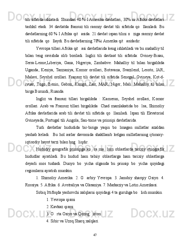 tili sifatida ishlatadi. Shundan 40 % I Amerika davlatlari, 30% ni Afrika davlatlari
tashkil   etadi.   34   davlatda   fransuz   tili   rasmiy   davlat   tili   sifatida   qo llaniladi.   Bu
davlatlarning 60 % I Afrika qit asida. 21 davlat ispan tilini o ziga rasmiy davlat	
 
tili sifatida  qo llaydi. Bu davlatlarning 78%i Amerika qit asidadir.	
 
Yevropa tillari Afrika qit asi davlatlarida keng ishlatiladi va bu mahalliy til	

bilan   teng   ravishda   olib   boriladi.   Ingliz   tili   davlaat   tili   sifatida:   Gviney-Bisau,
Serra-Leone,Liberiya,   Gana,   Nigeriya,   Zimbabve.   Mahalliy   til   bilan   birgalikda
Uganda,   Keniya,   Tanzaniya,   Komor   orollari,   Botsvana,   Svazilend,   Lesoto,   JAR,
Malavi, Seyshel  orollari. Fransuz tili  davlat  tili  sifatida Senegal, Gvineya,  Kot-d-
ivuar,   Togo,   Benin,   Gabon,   Kongo,   Zair,   MAR,   Niger,   Mali.   Mahalliy   til   bilan
birga Burundi, Ruanda.
Ingliz   va   fransuz   tillari   birgalikda   :   Kamerun,   Seyshel   orollari,   Komor
orollari.   Arab   va   Fransuz   tillari   birgalikda     Chad   mamlakatida   bo lsa,   Shimoliy	

Afrika   davlatlarida   arab   tili   davlat   tili   sifatida   qo llaniladi.   Ispan   tili   Ekvatorial	

Gvineyada, Portugal tili Angola, San-tome va prinsipi davlatlarida.
Turli   davlatlar   hududida   bir-biriga   yaqin   bo lmagan   millatlar   azaldan	

yashab   keladi.     Bu   hol   asrlar   davomida   shakllanib   kelgan   millatlarning   ijtimoiy-
iqtisodiy hayot tarzi bilan bog liqdir.	

Hududiy  geografik  prinsipga  ko ra  ma lum   oblastlarda  tarixiy  etnografik	
 
hududlar   ajratiladi.   Bu   hudud   ham   tabiiy   oblastlarga   ham   tarixiy   oblastlarga
deyarli   mos   tushadi.   Dunyo   bo yicha   olganda   bu   prinsip   bo yicha   quyidagi	
 
regionlarni ajratish mumkin. 
1.   Shimoliy   Amerika.   2.   G arbiy   Yevropa.   3.   Janubiy   sharqiy   Osiyo.   4.

Rossiya. 5. Afrika. 6. Avstraliya va Okeaniya. 7. Markaziy va Lotin Amerikasi.
Sobiq Ittifoqda yashovchi xalqlarni quyidagi 4 ta guruhga bo lish mumkin. 	

1. Yevropa qismi
2. Kavkaz qismi
3. O rta Osiyo va Qozog iston	
 
           4. Sibir va Uzoq Sharq xalqlari.
47 