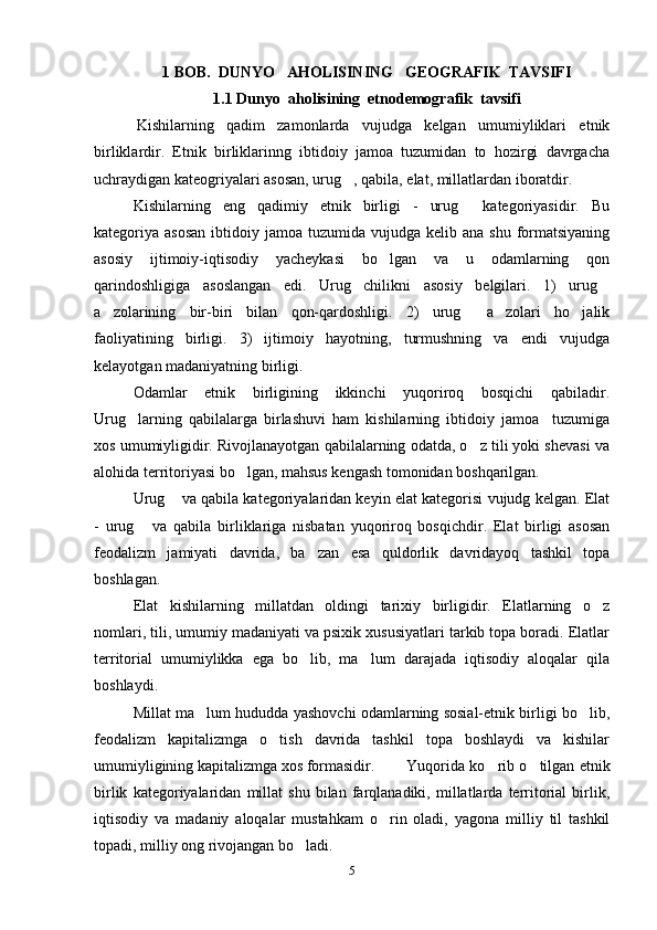 1 BOB.  DUNYO   AHOLISINING   GEOGRAFIK  TAVSIFI
1.1 Dunyo  aholisining  etnodemografik  tavsifi
  Kishilarning   qadim   zamonlarda   vujudga   kelgan   umumiyliklari   etnik
birliklardir.   Etnik   birliklarinng   ibtidoiy   jamoa   tuzumidan   to   hozirgi   davrgacha
uchraydigan kateogriyalari asosan, urug , qabila, elat, millatlardan iboratdir.
Kishilarning   eng   qadimiy   etnik   birligi   -   urug   kategoriyasidir.   Bu	

kategoriya asosan  ibtidoiy jamoa  tuzumida vujudga  kelib  ana shu  formatsiyaning
asosiy   ijtimoiy-iqtisodiy   yacheykasi   bo lgan   va   u   odamlarning   qon	

qarindoshligiga   asoslangan   edi.   Urug chilikni   asosiy   belgilari.   1)   urug	
 
a zolarining   bir-biri   bilan   qon-qardoshligi.   2)   urug   a zolari   ho jalik	
   
faoliyatining   birligi.   3)   ijtimoiy   hayotning,   turmushning   va   endi   vujudga
kelayotgan madaniyatning birligi.
Odamlar   etnik   birligining   ikkinchi   yuqoriroq   bosqichi   qabiladir.
Urug larning   qabilalarga   birlashuvi   ham   kishilarning   ibtidoiy   jamoa     tuzumiga	

xos umumiyligidir. Rivojlanayotgan qabilalarning odatda, o z tili yoki shevasi va	

alohida territoriyasi bo lgan, mahsus kengash tomonidan boshqarilgan.	

Urug  va qabila kategoriyalaridan keyin elat kategorisi vujudg kelgan. Elat	

-   urug   va   qabila   birliklariga   nisbatan   yuqoriroq   bosqichdir.   Elat   birligi   asosan	

feodalizm   jamiyati   davrida,   ba zan   esa   quldorlik   davridayoq   tashkil   topa	

boshlagan.
Elat   kishilarning   millatdan   oldingi   tarixiy   birligidir.   Elatlarning   o z	

nomlari, tili, umumiy madaniyati va psixik xususiyatlari tarkib topa boradi. Elatlar
territorial   umumiylikka   ega   bo lib,   ma lum   darajada   iqtisodiy   aloqalar   qila	
 
boshlaydi.
Millat ma lum hududda yashovchi odamlarning sosial-etnik birligi bo lib,	
 
feodalizm   kapitalizmga   o tish   davrida   tashkil   topa   boshlaydi   va   kishilar	

umumiyligining kapitalizmga xos formasidir.  Yuqorida ko rib o tilgan etnik	
 
birlik   kategoriyalaridan   millat   shu   bilan   farqlanadiki,   millatlarda   territorial   birlik,
iqtisodiy   va   madaniy   aloqalar   mustahkam   o rin   oladi,   yagona   milliy   til   tashkil	

topadi, milliy ong rivojangan bo ladi.	

5 
